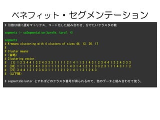 ٥ͥեå?Ʃ`
# 혤xåޥȥꥯ`ɻMߺϤ碌֤饹
segments <- caSegmentation(tprefm, tprof, 4)
segments
# K-means clustering with 4 clusters of sizes 44, 13, 26, 17
#
# Cluster means:
# (ʡ)
# Clustering vector:
# [1] 1 2 3 4 4 1 3 2 4 3 3 3 1 1 1 1 2 1 4 1 1 3 1 4 3 1 2 3 4 4 1 3 2 4 3 3 3
# [38] 1 1 1 1 2 1 4 1 3 3 1 1 1 3 1 1 1 4 3 1 4 1 2 1 1 3 3 2 3 1 1 1 4 3 1 1 2
# [75] 3 4 4 1 3 1 2 3 4 3 1 1 1 1 2 1 2 1 4 1 1 3 1 2 4 3
# ԣ
# segments$cluster ȤФɤΥ饹ŤäΤǡΥǩ`ȽMߺϤ碌ʹ
 