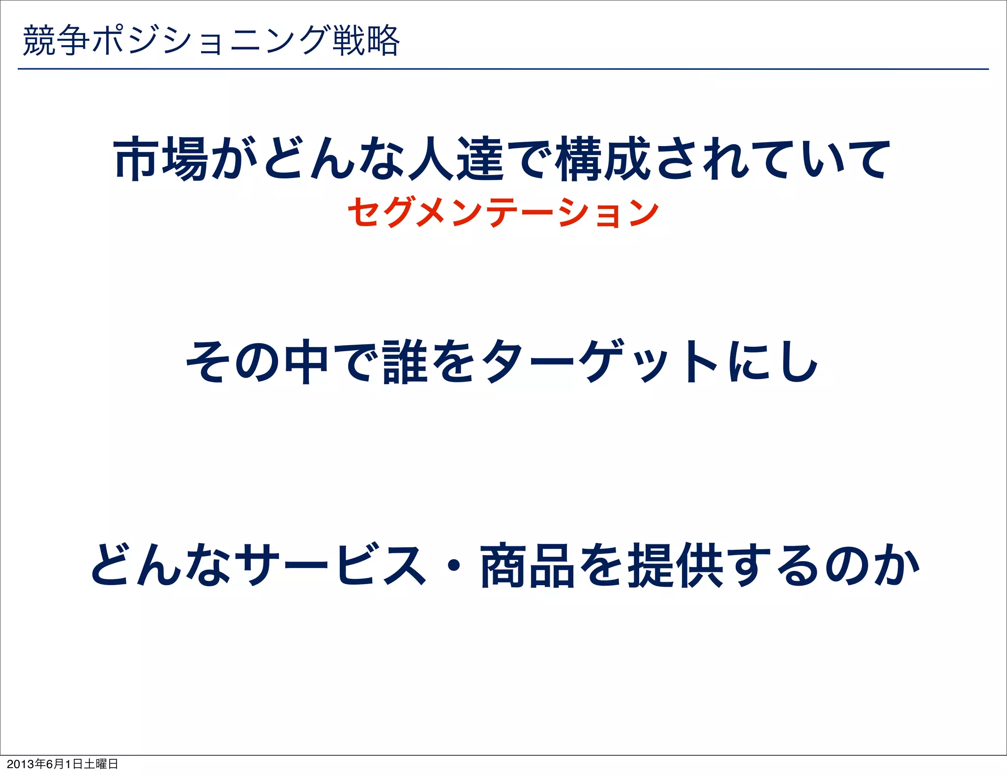 競争ポジショニング戦略
市場がどんな人達で構成されていて
その中で誰をターゲットにし
どんなサービス・商品を提供するのか
セグメンテーション
2013年6月1日土曜日
 