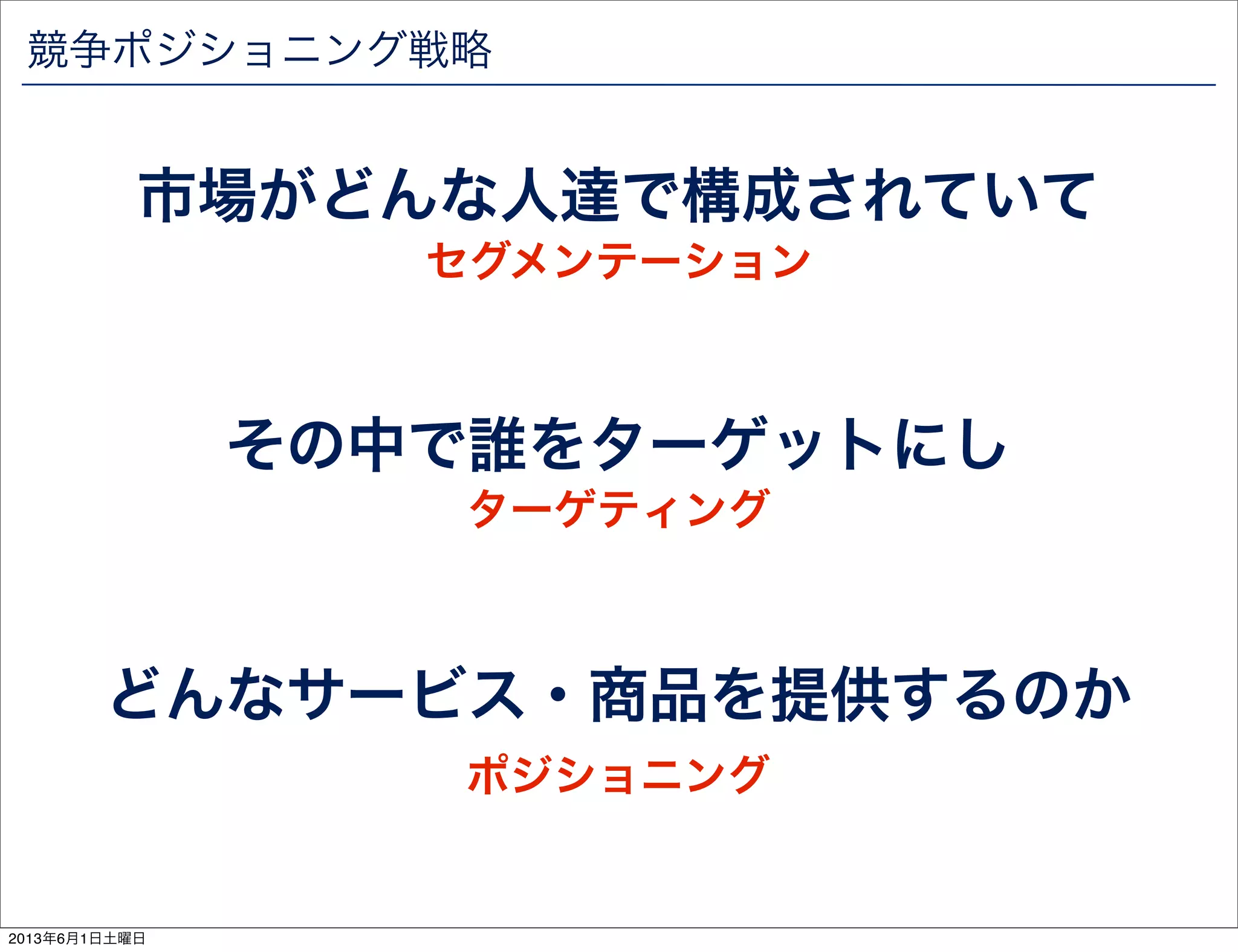 競争ポジショニング戦略
市場がどんな人達で構成されていて
その中で誰をターゲットにし
どんなサービス・商品を提供するのか
セグメンテーション
ターゲティング
ポジショニング
2013年6月1日土曜日
 