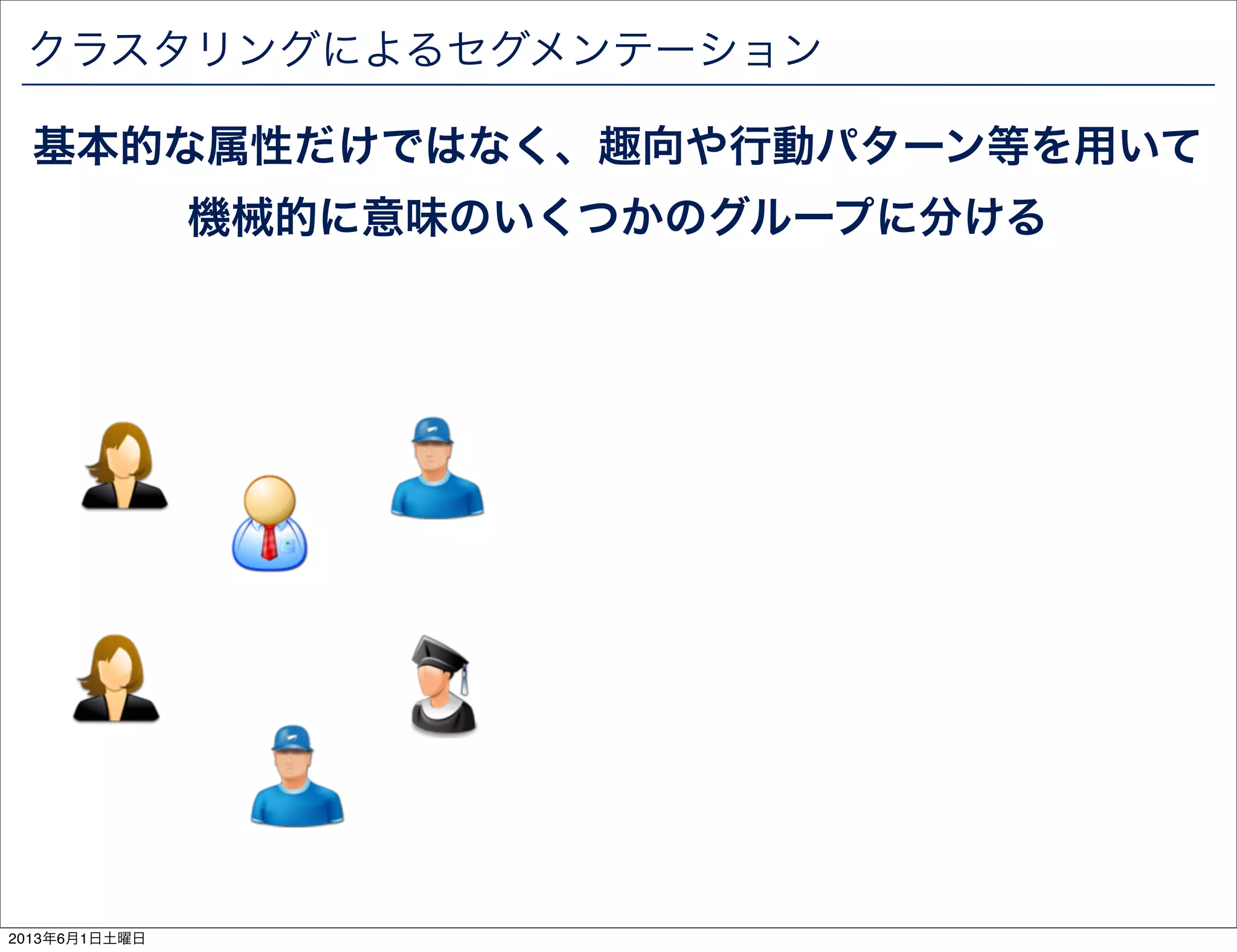 クラスタリングによるセグメンテーション
基本的な属性だけではなく、趣向や行動パターン等を用いて
機械的に意味のいくつかのグループに分ける
2013年6月1日土曜日
 