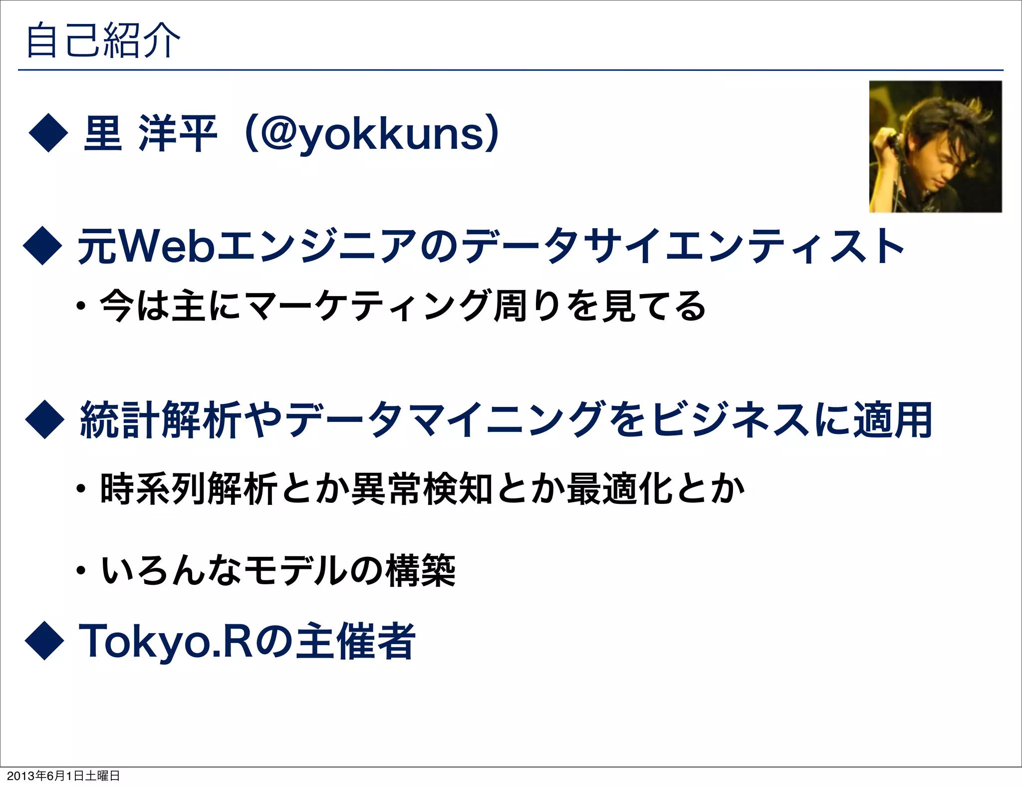 自己紹介
◆ 統計解析やデータマイニングをビジネスに適用
◆ 里 洋平（@yokkuns）
◆ 元Webエンジニアのデータサイエンティスト
・今は主にマーケティング周りを見てる
・時系列解析とか異常検知とか最適化とか
・いろんなモデルの構築
◆ Tokyo.Rの主催者
2013年6月1日土曜日
 