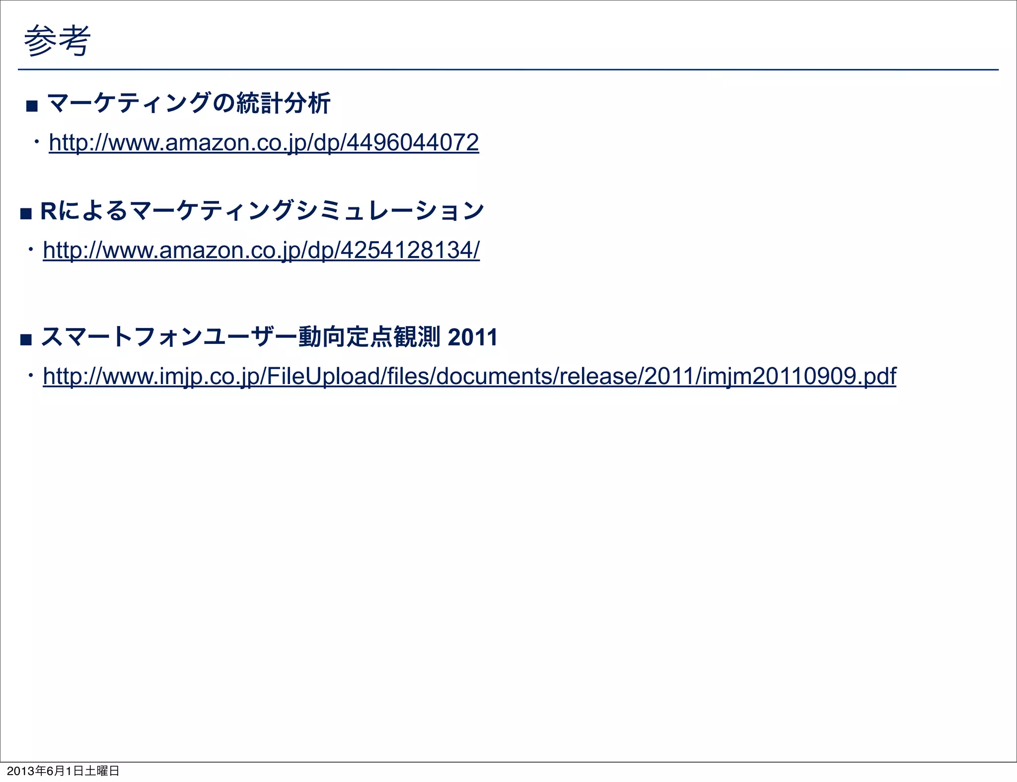 参考
■ スマートフォンユーザー動向定点観測 2011
・http://www.imjp.co.jp/FileUpload/files/documents/release/2011/imjm20110909.pdf
■ マーケティングの統計分析
・http://www.amazon.co.jp/dp/4496044072
■ Rによるマーケティングシミュレーション
・http://www.amazon.co.jp/dp/4254128134/
2013年6月1日土曜日
 