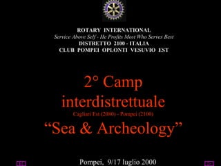 07/14/13 utente@dominio
ClubPompeiOplontiVesuvio
Est
ROTARY
ROTARY INTERNATIONAL
Service Above Self - He Profits Most Who Serves Best
DISTRETTO 2100 - ITALIA
CLUB POMPEI OPLONTI VESUVIO EST
2° Camp
interdistrettuale
Cagliari Est (2080) - Pompei (2100)
“Sea & Archeology”
Pompei, 9/17 luglio 2000
 