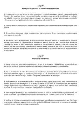 Artigo 4º
Condições de concessão do empréstimo e de utilização
1- Para que, no mesmo ano lectivo, se possa concretizar o empréstimo de alguns manuais e a comparticipação
financeira dos restantes, deverá essa comparticipação, nos casos em que a referida possibilidade se verifique,
ser reduzida na mesma percentagem da percentagem correspondente ao valor dos manuais emprestados
relativamente ao valor global de todos os manuais desse ano de escolaridade.
2- Todos os manuais escolares para empréstimo estão identificados com carimbo e são inventariados em ficha
própria.
3- O empréstimo do manual escolar implica sempre o preenchimento de um impresso de empréstimo pelo
encarregado de educação.
4- Ao assinar a ficha de empréstimo de manuais escolares de longa duração, o encarregado de educação
assume explicitamente o compromisso de devolver os manuais escolares em causa em bom estado de
conservação e dentro do prazo determinado, devendo, no acto de recepção, verificar e confirmar o estado dos
manuais que lhe são atribuídos. Para efeitos do presente artigo, entende-se que todos os manuais escolares
emprestados estão em bom estado de conservação, salvo indicação escrita em contrário no próprio impresso
de empréstimo.
Artigo 5º
Vigência do empréstimo
1- O empréstimo será feito, nos termos do ponto 3 do artº 6º do Despacho 13224/2003, por um período de um
ano lectivo, renovável por tantos anos lectivos quantos os remanescentes naquele ciclo de estudos.
2- Até ao final do mês de Julho desse ano ou do final do ciclo, os alunos devem entregar todos os manuais
escolares que têm em regime de empréstimo, nos serviços da ASE. No acto de devolução dos manuais escolares
o utilizador tem o direito de exigir, para sua salvaguarda, cópia do talão de devolução.
3- A não devolução no prazo estabelecido, a perda ou dano do manual emprestado, pode consubstanciar a
violação do dever referido na alínea k) do artigo 15º da Lei n.º 30/2002, de 20 de Dezembro, que aprova o
estatuto do aluno do ensino não superior e implica a aplicação da seguinte pena: o aluno ficará impedido de
beneficiar de novo empréstimo enquanto a situação não for regularizada.
4- O encarregado de educação será sempre notificado caso os livros de empréstimo não sejam devolvidos nos
prazos estipulados. O prazo de regularização será de cinco dias úteis a contar a partir da data da notificação.
5- No final do ciclo de estudos os alunos podem optar pela aquisição dos manuais escolares que lhes foram
emprestados mediante o pagamento de um valor residual de 30% do preço de venda no momento da aquisição,
constituindo este montante receita própria da escola.
 