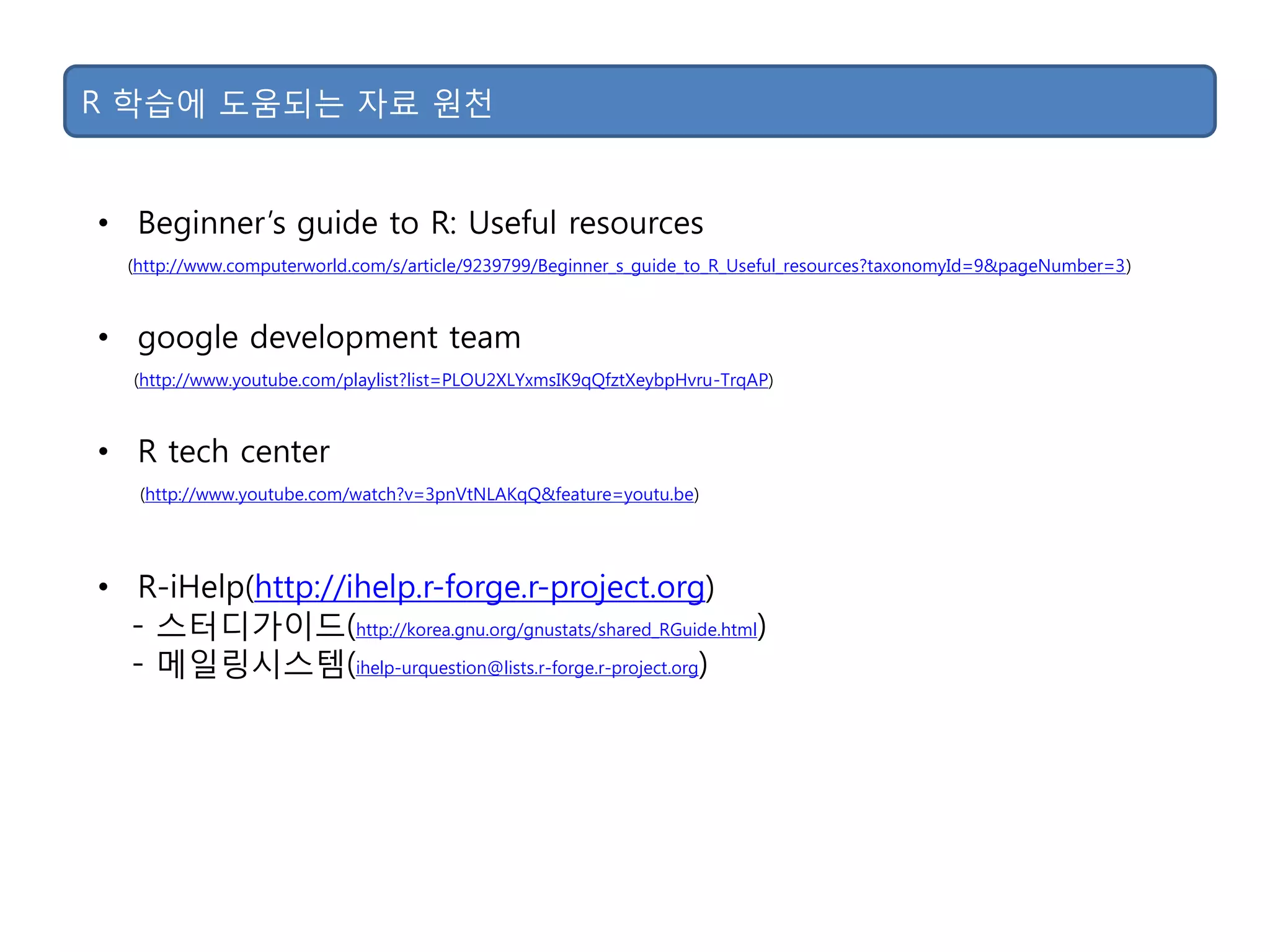 R 학습에 도움되는 자료 원천
• Beginner‟s guide to R: Useful resources
(http://www.computerworld.com/s/article/9239799/Beginner_s_guide_to_R_Useful_resources?taxonomyId=9&pageNumber=3)
• google development team
(http://www.youtube.com/playlist?list=PLOU2XLYxmsIK9qQfztXeybpHvru-TrqAP)
• R tech center
(http://www.youtube.com/watch?v=3pnVtNLAKqQ&feature=youtu.be)
• R-iHelp(http://ihelp.r-forge.r-project.org)
- 스터디가이드(http://korea.gnu.org/gnustats/shared_RGuide.html)
- 메일링시스템(ihelp-urquestion@lists.r-forge.r-project.org)
 