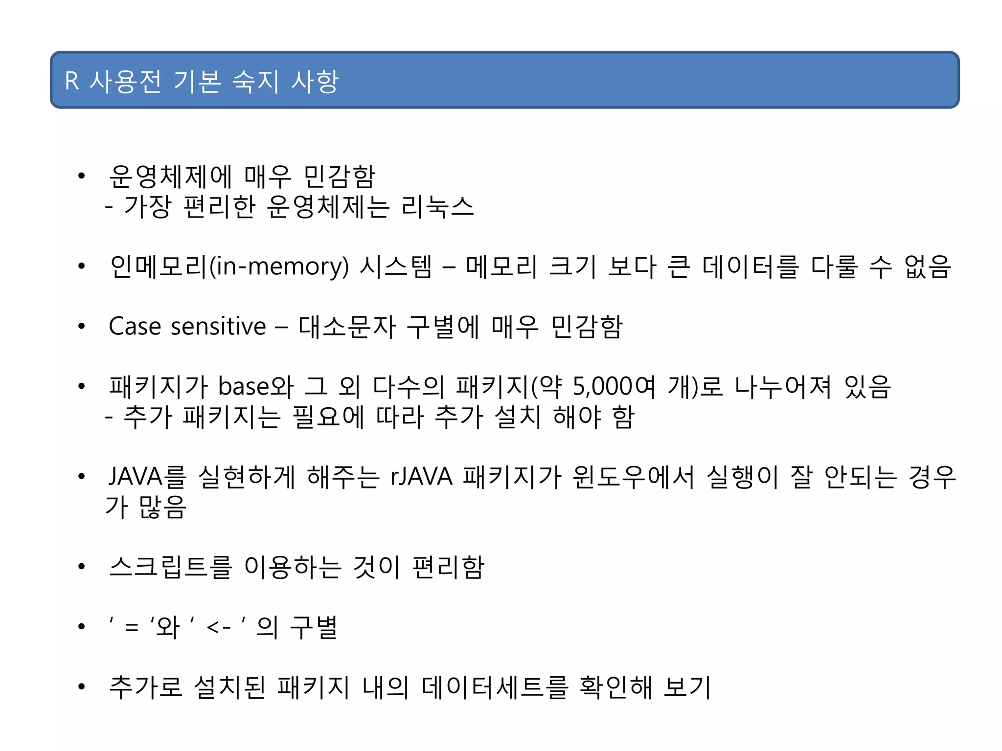 R 사용젂 기본 숙지 사항
• 운영체제에 매우 민감함
- 가장 편리핚 운영체제는 리눅스
• 인메모리(in-memory) 시스템 – 메모리 크기 보다 큰 데이터를 다룰 수 없음
• Case sensitive – 대소문자 구별에 매우 민감함
• 패키지가 base와 그 외 다수의 패키지(약 5,000여 개)로 나누어져 있음
- 추가 패키지는 필요에 따라 추가 설치 해야 함
• JAVA를 실현하게 해주는 rJAVA 패키지가 윈도우에서 실행이 잘 안되는 경우
가 맋음
• 스크립트를 이용하는 것이 편리함
• „ = „와 „ <- ‟ 의 구별
• 추가로 설치된 패키지 내의 데이터세트를 확인해 보기
 
