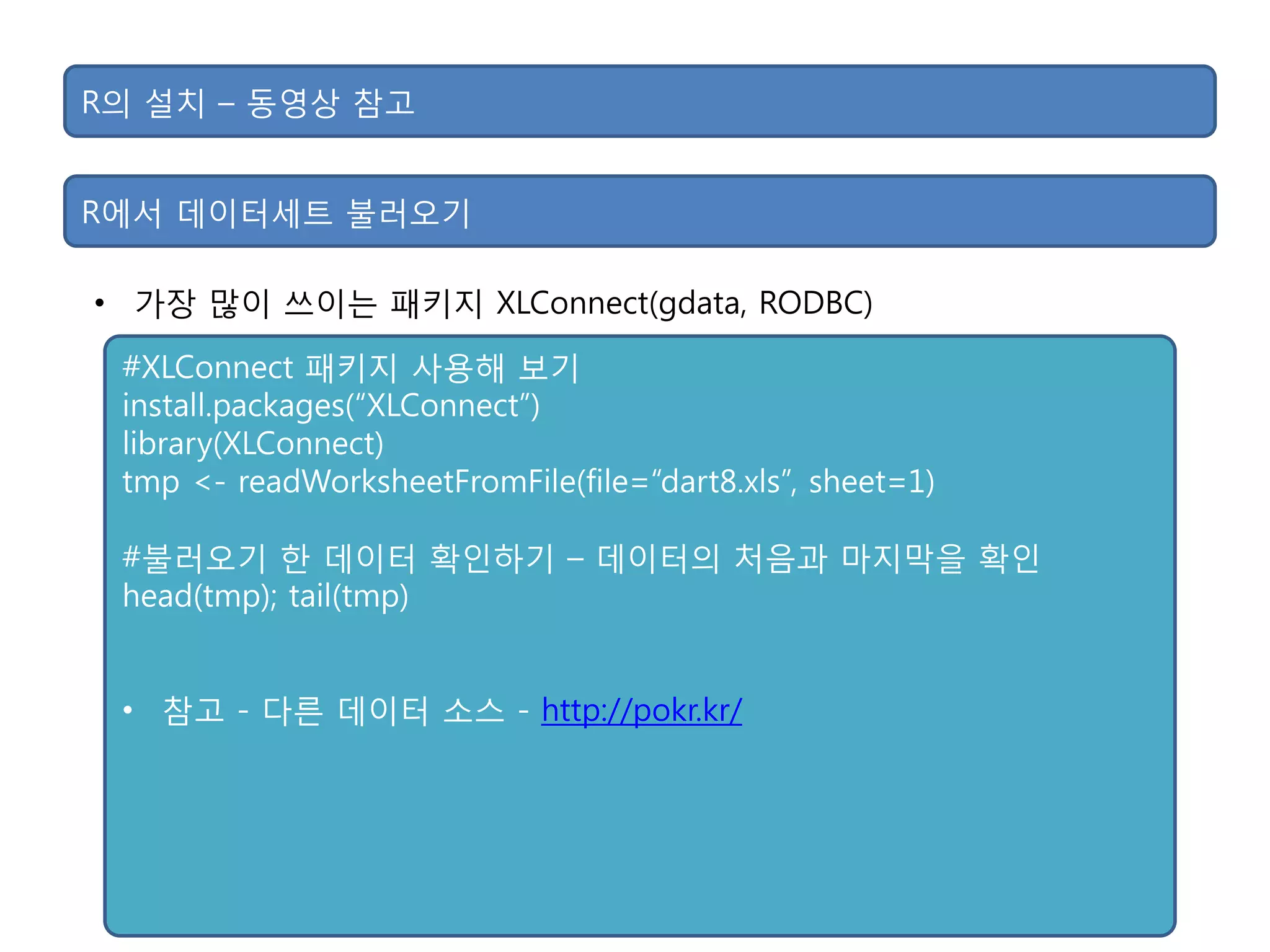 R의 설치 – 동영상 참고
• 가장 맋이 쓰이는 패키지 XLConnect(gdata, RODBC)
R에서 데이터세트 불러오기
#XLConnect 패키지 사용해 보기
install.packages(“XLConnect”)
library(XLConnect)
tmp <- readWorksheetFromFile(file=“dart8.xls”, sheet=1)
#불러오기 핚 데이터 확인하기 – 데이터의 처음과 마지막을 확인
head(tmp); tail(tmp)
• 참고 - 다른 데이터 소스 - http://pokr.kr/
 