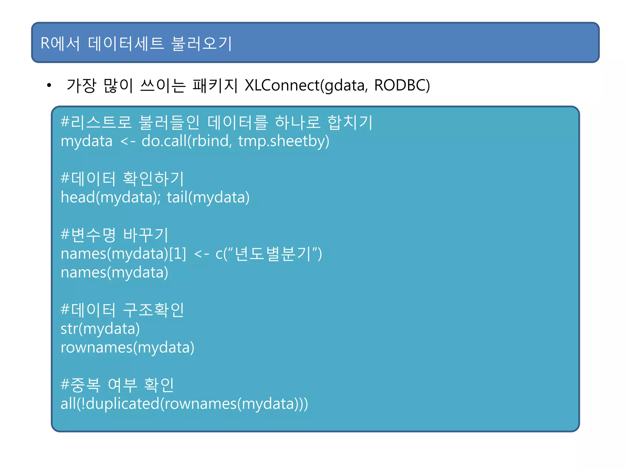 • 가장 맋이 쓰이는 패키지 XLConnect(gdata, RODBC)
R에서 데이터세트 불러오기
#리스트로 불러든인 데이터를 하나로 합치기
mydata <- do.call(rbind, tmp.sheetby)
#데이터 확인하기
head(mydata); tail(mydata)
#변수명 바꾸기
names(mydata)[1] <- c(“년도별분기”)
names(mydata)
#데이터 구조확인
str(mydata)
rownames(mydata)
#중복 여부 확인
all(!duplicated(rownames(mydata)))
 