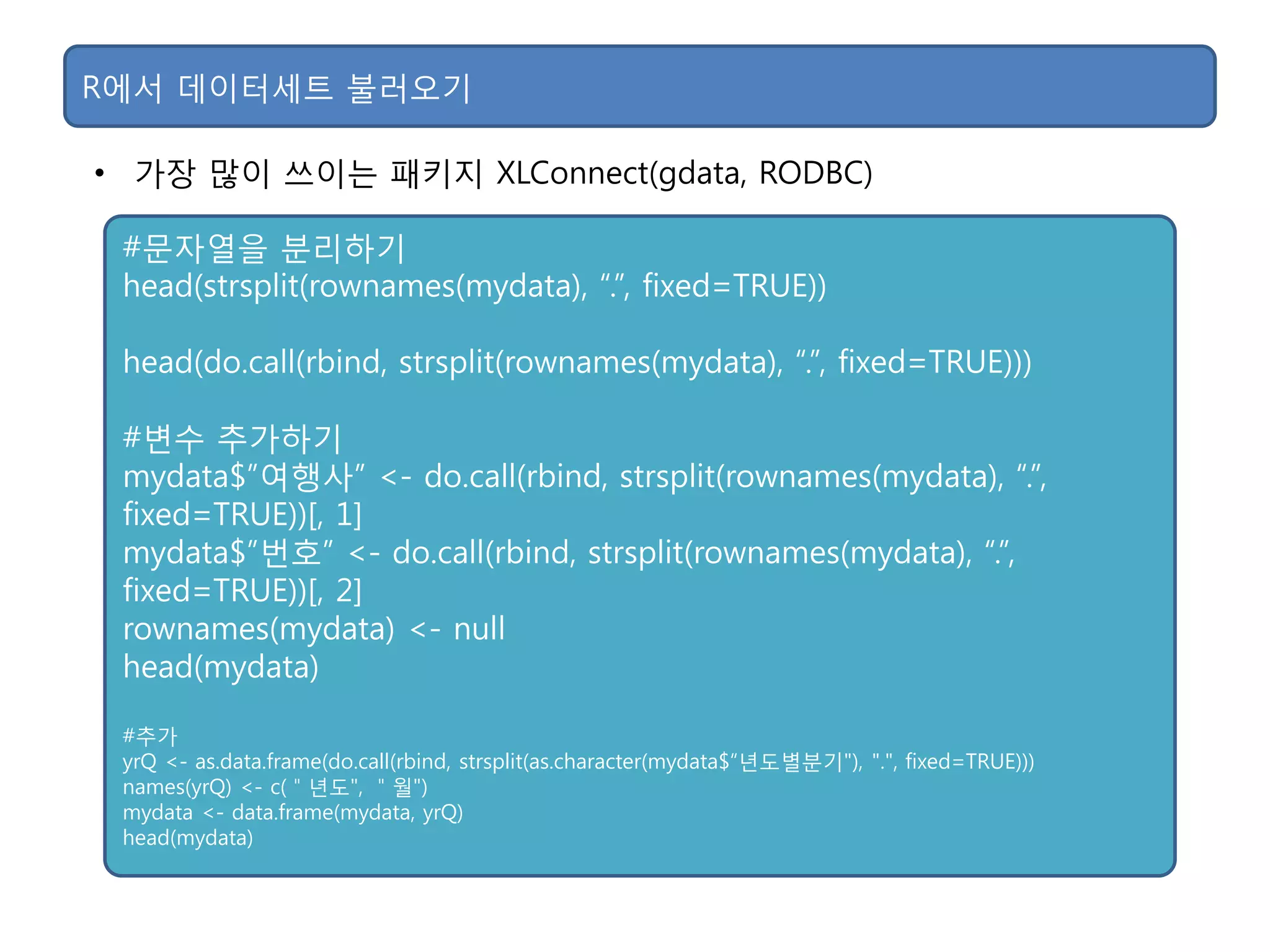 • 가장 맋이 쓰이는 패키지 XLConnect(gdata, RODBC)
R에서 데이터세트 불러오기
#문자열을 분리하기
head(strsplit(rownames(mydata), “.”, fixed=TRUE))
head(do.call(rbind, strsplit(rownames(mydata), “.”, fixed=TRUE)))
#변수 추가하기
mydata$”여행사” <- do.call(rbind, strsplit(rownames(mydata), “.”,
fixed=TRUE))[, 1]
mydata$”번호” <- do.call(rbind, strsplit(rownames(mydata), “.”,
fixed=TRUE))[, 2]
rownames(mydata) <- null
head(mydata)
#추가
yrQ <- as.data.frame(do.call(rbind, strsplit(as.character(mydata$“년도별분기"), ".", fixed=TRUE)))
names(yrQ) <- c(＂년도", ＂월")
mydata <- data.frame(mydata, yrQ)
head(mydata)
 