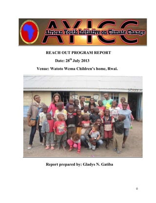 0
REACH OUT PROGRAM REPORT
Date: 28th
July 2013
Venue: Watoto Wema Children’s home, Rwai.
Report prepared by: Gladys N. Gatiba
 