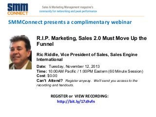 SMMConnect presents a complimentary webinar
REGISTER or VIEW RECORDING:
http://bit.ly/17z9vfn
R.I.P. Marketing, Sales 2.0 Must Move Up the
Funnel
Ric Riddle, Vice President of Sales, Sales Engine
International
Date:  Tuesday, November 12, 2013
Time: 10:00AM Pacific / 1:00PM Eastern (60 Minute Session)
Cost: $0.00 
Can't Attend?  Register anyway. We'll send you access to the
recording and handouts.
 