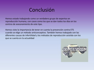 Conclusión
Hemos estado trabajando como un verdadero grupo de expertos en
reproducción humana, con casos como los que se dan todos los días en los
centros de asesoramiento de este tipo.
Hemos visto la importancia de tener en cuenta la prevención contra ETS
cuando se elige un método anticonceptivo. También hemos trabajado con las
diferentes causas de infertilidad y los métodos de reproducción asistida con los
que se cuenta en la actualidad

 