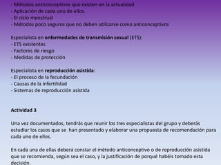 - Métodos anticonceptivos que existen en la actualidad
- Aplicación de cada uno de ellos.
- El ciclo menstrual
- Métodos poco seguros que no deben utilizarse como anticonceptivos
Especialista en enfermedades de transmisión sexual (ETS):
- ETS existentes
- Factores de riesgo
- Medidas de protección
Especialista en reproducción asistida:
- El proceso de la fecundación
- Causas de la infertilidad
- Sistemas de reproducción asistida

Actividad 3
Una vez documentados, tendrás que reunir los tres especialistas del grupo y deberás
estudiar los casos que se han presentado y elaborar una propuesta de recomendación para
cada uno de ellos.
En cada una de ellas deberá constar el método anticonceptivo o de reproducción asistida
que se recomienda, según sea el caso, y la justificación de porqué habéis tomado esta
decisión.

 