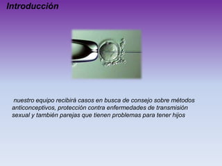 Introducción

nuestro equipo recibirá casos en busca de consejo sobre métodos
anticonceptivos, protección contra enfermedades de transmisión
sexual y también parejas que tienen problemas para tener hijos.

 