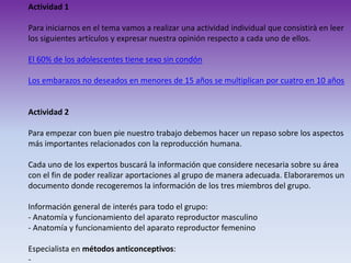 Actividad 1
Para iniciarnos en el tema vamos a realizar una actividad individual que consistirà en leer
los siguientes artículos y expresar nuestra opinión respecto a cada uno de ellos.
El 60% de los adolescentes tiene sexo sin condón
Los embarazos no deseados en menores de 15 años se multiplican por cuatro en 10 años

Actividad 2
Para empezar con buen pie nuestro trabajo debemos hacer un repaso sobre los aspectos
más importantes relacionados con la reproducción humana.
Cada uno de los expertos buscará la información que considere necesaria sobre su área
con el fin de poder realizar aportaciones al grupo de manera adecuada. Elaboraremos un
documento donde recogeremos la información de los tres miembros del grupo.
Información general de interés para todo el grupo:
- Anatomía y funcionamiento del aparato reproductor masculino
- Anatomía y funcionamiento del aparato reproductor femenino
Especialista en métodos anticonceptivos:
-

 