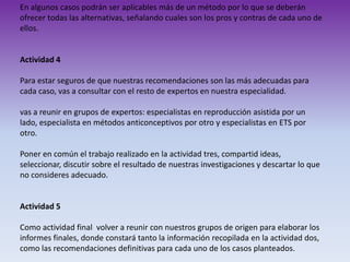 En algunos casos podrán ser aplicables más de un método por lo que se deberán
ofrecer todas las alternativas, señalando cuales son los pros y contras de cada uno de
ellos.

Actividad 4
Para estar seguros de que nuestras recomendaciones son las más adecuadas para
cada caso, vas a consultar con el resto de expertos en nuestra especialidad.
vas a reunir en grupos de expertos: especialistas en reproducción asistida por un
lado, especialista en métodos anticonceptivos por otro y especialistas en ETS por
otro.
Poner en común el trabajo realizado en la actividad tres, compartid ideas,
seleccionar, discutir sobre el resultado de nuestras investigaciones y descartar lo que
no consideres adecuado.

Actividad 5
Como actividad final volver a reunir con nuestros grupos de origen para elaborar los
informes finales, donde constará tanto la información recopilada en la actividad dos,
como las recomendaciones definitivas para cada uno de los casos planteados.

 