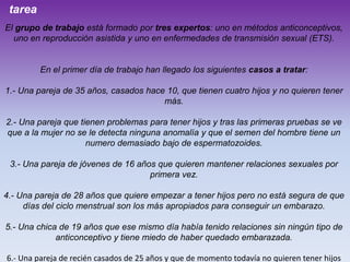 tarea
El grupo de trabajo está formado por tres expertos: uno en métodos anticonceptivos,
uno en reproducción asistida y uno en enfermedades de transmisión sexual (ETS).

En el primer día de trabajo han llegado los siguientes casos a tratar:
1.- Una pareja de 35 años, casados hace 10, que tienen cuatro hijos y no quieren tener
más.
2.- Una pareja que tienen problemas para tener hijos y tras las primeras pruebas se ve
que a la mujer no se le detecta ninguna anomalía y que el semen del hombre tiene un
numero demasiado bajo de espermatozoides.
3.- Una pareja de jóvenes de 16 años que quieren mantener relaciones sexuales por
primera vez.
4.- Una pareja de 28 años que quiere empezar a tener hijos pero no está segura de que
días del ciclo menstrual son los más apropiados para conseguir un embarazo.
5.- Una chica de 19 años que ese mismo día había tenido relaciones sin ningún tipo de
anticonceptivo y tiene miedo de haber quedado embarazada.
6.- Una pareja de recién casados de 25 años y que de momento todavía no quieren tener hijos

 