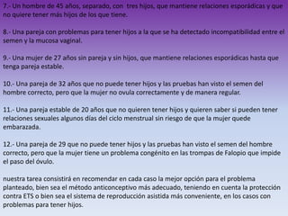 7.- Un hombre de 45 años, separado, con tres hijos, que mantiene relaciones esporádicas y que
no quiere tener más hijos de los que tiene.
8.- Una pareja con problemas para tener hijos a la que se ha detectado incompatibilidad entre el
semen y la mucosa vaginal.
9.- Una mujer de 27 años sin pareja y sin hijos, que mantiene relaciones esporádicas hasta que
tenga pareja estable.
10.- Una pareja de 32 años que no puede tener hijos y las pruebas han visto el semen del
hombre correcto, pero que la mujer no ovula correctamente y de manera regular.
11.- Una pareja estable de 20 años que no quieren tener hijos y quieren saber si pueden tener
relaciones sexuales algunos días del ciclo menstrual sin riesgo de que la mujer quede
embarazada.
12.- Una pareja de 29 que no puede tener hijos y las pruebas han visto el semen del hombre
correcto, pero que la mujer tiene un problema congénito en las trompas de Falopio que impide
el paso del óvulo.
nuestra tarea consistirá en recomendar en cada caso la mejor opción para el problema
planteado, bien sea el método anticonceptivo más adecuado, teniendo en cuenta la protección
contra ETS o bien sea el sistema de reproducción asistida más conveniente, en los casos con
problemas para tener hijos.

 