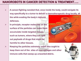 

A cancer-fighting nanobot that, once inside the body, could navigate its
way specifically to a tumor to deliver a chemotherapeutic drug locally, all
the while evading the body’s immune

defenses.


In principle, receptor molecules on the
surface of the particles can make them
accumulate inside targeted tissues

such as tumors, where they can spill
out payloads of drugs that might be
harmful to other tissues.


Keeping the particles extremely small also ought to
keep them out of the sites of macrophages and other
immune cells that sweep up unwanted debris.

 