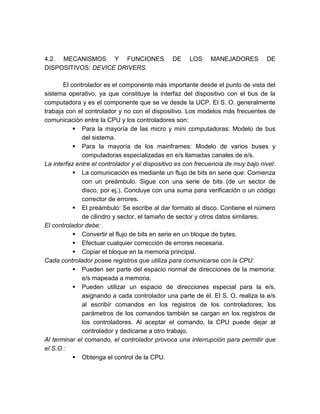 4.2. MECANISMOS Y FUNCIONES
DISPOSITIVOS: DEVICE DRIVERS.

DE

LOS

MANEJADORES

DE

El controlador es el componente más importante desde el punto de vista del
sistema operativo, ya que constituye la interfaz del dispositivo con el bus de la
computadora y es el componente que se ve desde la UCP. El S. O. generalmente
trabaja con el controlador y no con el dispositivo. Los modelos más frecuentes de
comunicación entre la CPU y los controladores son:
 Para la mayoría de las micro y mini computadoras: Modelo de bus
del sistema.
 Para la mayoría de los mainframes: Modelo de varios buses y
computadoras especializadas en e/s llamadas canales de e/s.
La interfaz entre el controlador y el dispositivo es con frecuencia de muy bajo nivel:
 La comunicación es mediante un flujo de bits en serie que: Comienza
con un preámbulo. Sigue con una serie de bits (de un sector de
disco, por ej.). Concluye con una suma para verificación o un código
corrector de errores.
 El preámbulo: Se escribe al dar formato al disco. Contiene el número
de cilindro y sector, el tamaño de sector y otros datos similares.
El controlador debe:
 Convertir el flujo de bits en serie en un bloque de bytes.
 Efectuar cualquier corrección de errores necesaria.
 Copiar el bloque en la memoria principal.
Cada controlador posee registros que utiliza para comunicarse con la CPU:
 Pueden ser parte del espacio normal de direcciones de la memoria:
e/s mapeada a memoria.
 Pueden utilizar un espacio de direcciones especial para la e/s,
asignando a cada controlador una parte de él. El S. O. realiza la e/s
al escribir comandos en los registros de los controladores; los
parámetros de los comandos también se cargan en los registros de
los controladores. Al aceptar el comando, la CPU puede dejar al
controlador y dedicarse a otro trabajo.
Al terminar el comando, el controlador provoca una interrupción para permitir que
el S.O.:
 Obtenga el control de la CPU.

 