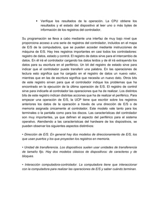 

Verifique los resultados de la operación. La CPU obtiene los
resultados y el estado del dispositivo al leer uno o más bytes de
información de los registros del controlador.

Su programación se lleva a cabo mediante una interfaz de muy bajo nivel que
proporciona acceso a una serie de registros del controlador, incluidos en el mapa
de E/S de la computadora, que se pueden acceder mediante instrucciones de
máquina de E/S. Hay tres registros importantes en casi todos los controladores:
registro de datos, estado y control. El registro de datos sirve para el intercambio de
datos. En él irá el controlador cargando los datos leídos y de él irá extrayendo los
datos para su escritura en el periférico. Un bit del registro de estado sirve para
indicar que el controlador puede transferir una palabra. En las operaciones de
lectura esto significa que ha cargado en el registro de datos un nuevo valor,
mientras que en las de escritura significa que necesita un nuevo dato. Otros bits
de este registro sirven para que el controlador indique los problemas que ha
encontrado en la ejecución de la última operación de E/S. El registro de control
sirve para indicarle al controlador las operaciones que ha de realizar. Los distintos
bits de este registro indican distintas acciones que ha de realizar el periférico. Para
empezar una operación de E/S, la UCP tiene que escribir sobre los registros
anteriores los datos de la operación a través de una dirección de E/S o de
memoria asignada únicamente al controlador. Este modelo vale tanto para los
terminales o la pantalla como para los discos. Las características del controlador
son muy importantes, ya que definen el aspecto del periférico para el sistema
operativo. Atendiendo a las características del hardware de los dispositivos, se
pueden observar los siguientes aspectos distintivos:
• Dirección de E/S. En general hay dos modelos de direccionamiento de E/S, los
que usan puertos y los que proyectan los registros en memoria.
• Unidad de transferencia. Los dispositivos suelen usar unidades de transferencia
de tamaño fijo. Hay dos modelos clásicos de dispositivos: de caracteres y de
bloques.
• Interacción computadora-controlador. La computadora tiene que interaccionar
con la computadora para realizar las operaciones de E/S y saber cuándo terminan.

 