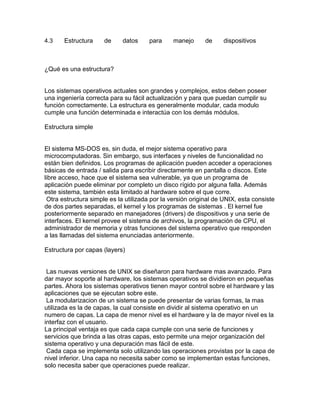 4.3

Estructura

de

datos

para

manejo

de

dispositivos

¿Qué es una estructura?

Los sistemas operativos actuales son grandes y complejos, estos deben poseer
una ingeniería correcta para su fácil actualización y para que puedan cumplir su
función correctamente. La estructura es generalmente modular, cada modulo
cumple una función determinada e interactúa con los demás módulos.
Estructura simple

El sistema MS-DOS es, sin duda, el mejor sistema operativo para
microcomputadoras. Sin embargo, sus interfaces y niveles de funcionalidad no
están bien definidos. Los programas de aplicación pueden acceder a operaciones
básicas de entrada / salida para escribir directamente en pantalla o discos. Este
libre acceso, hace que el sistema sea vulnerable, ya que un programa de
aplicación puede eliminar por completo un disco rígido por alguna falla. Además
este sistema, también esta limitado al hardware sobre el que corre.
Otra estructura simple es la utilizada por la versión original de UNIX, esta consiste
de dos partes separadas, el kernel y los programas de sistemas . El kernel fue
posteriormente separado en manejadores (drivers) de dispositivos y una serie de
interfaces. El kernel provee el sistema de archivos, la programación de CPU, el
administrador de memoria y otras funciones del sistema operativo que responden
a las llamadas del sistema enunciadas anteriormente.
Estructura por capas (layers)

Las nuevas versiones de UNIX se diseñaron para hardware mas avanzado. Para
dar mayor soporte al hardware, los sistemas operativos se dividieron en pequeñas
partes. Ahora los sistemas operativos tienen mayor control sobre el hardware y las
aplicaciones que se ejecutan sobre este.
La modularizacion de un sistema se puede presentar de varias formas, la mas
utilizada es la de capas, la cual consiste en dividir al sistema operativo en un
numero de capas. La capa de menor nivel es el hardware y la de mayor nivel es la
interfaz con el usuario.
La principal ventaja es que cada capa cumple con una serie de funciones y
servicios que brinda a las otras capas, esto permite una mejor organización del
sistema operativo y una depuración mas fácil de este.
Cada capa se implementa solo utilizando las operaciones provistas por la capa de
nivel inferior. Una capa no necesita saber como se implementan estas funciones,
solo necesita saber que operaciones puede realizar.

 