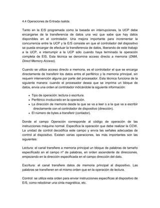 4.4 Operaciones de Entrada /salida.

Tanto en la E/S programada como la basada en interrupciones, la UCP debe
encargarse de la transferencia de datos una vez que sabe que hay datos
disponibles en el controlador. Una mejora importante para incrementar la
concurrencia entre la UCP y la E/S consiste en que el controlador del dispositivo
se pueda encargar de efectuar la transferencia de datos, liberando de este trabajo
a la UCP, e interrumpir a la UCP sólo cuando haya terminado la operación
completa de EIS. Esta técnica se denomina acceso directo a memoria (DMA,
Direct Memory Access).
Cuando se utiliza acceso directo a memoria, es el controlador el que se encarga
directamente de transferir los datos entre el periférico y la memoria principal, sin
requerir intervención alguna por parte del procesador. Esta técnica funciona de la
siguiente manera: cuando el procesador desea que se imprima un bloque de
datos, envía una orden al controlador indicándole la siguiente información:
Tipo de operación: lectura o escritura.
Periférico involucrado en la operación.
La dirección de memoria desde la que se va a leer o a la que va a escribir
directamente con el controlador de dispositivo (dirección).
El número de bytes a transferir (contador).
Donde el campo Operación corresponde al código de operación de las
instrucciones máquina normal. Especifica la operación que debe realizar la CCW.
La unidad de control decodifica este campo y envía las señales adecuadas de
control al dispositivo. Existen varias operaciones, las más importantes son las
siguientes:
Lectura: el canal transfiere a memoria principal un bloque de palabras de tamaño
especificado en el campo nº de palabras, en orden ascendente de direcciones,
empezando en la dirección especificada en el campo dirección del dato.
Escritura: el canal transfiere datos de memoria principal al dispositivo. Las
palabras se transfieren en el mismo orden que en la operación de lectura.
Control: se utiliza esta orden para enviar instrucciones específicas al dispositivo de
E/S, como rebobinar una cinta magnética, etc.

 