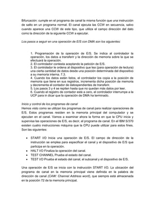 Bifurcación: cumple en el programa de canal la misma función que una instrucción
de salto en un programa normal. El canal ejecuta las CCW en secuencia, salvo
cuando aparece una CCW de este tipo, que utiliza el campo dirección del dato
como la dirección de la siguiente CCW a ejecutar.
Los pasos a seguir en una operación de E/S con DMA son los siguientes:

1. Programación de la operación de E/S. Se indica al controlador la
operación, los datos a transferir y la dirección de memoria sobre la que se
efectuará la operación.
2. El controlador contesta aceptando la petición de E/S.
3. El controlador le ordena al dispositivo que lea (para operación de lectura)
una cierta cantidad de datos desde una posición determinada del dispositivo
a su memoria interna. 7.3.
4. Cuando los datos están listos, el controlador los copia a la posición de
memoria que tiene en sus registros, incrementa dicha posición de memoria
y decrementa el contador de datospendientes de transferir.
5. Los pasos 3 y 4 se repiten hasta que no quedan más datos por leer.
6. Cuando el registro de contador está a cero, el controlador interrumpe a la
UCP para in dicar que la operación de DMA ha terminado.
Inicio y control de los programas de canal
Hemos visto como se utilizan los programas de canal para realizar operaciones de
E/S. Estos programas residen en la memoria principal del computador y se
ejecutan en el canal. Vamos a examinar ahora la forma en que la CPU inicia y
supervisa las operaciones de E/S, es decir, el programa de canal. En el IBM S/370
existen cuatro instrucciones máquina que la CPU puede utilizar para estos fines.
Son las siguientes:
START I/O Inicia una operación de E/S. El campo de dirección de la
instrucción se emplea para especificar el canal y el dispositivo de E/S que
participa en la operación.
HALT I/O Finaliza la operación del canal.
TEST CHANNEL Prueba el estado del canal.
TEST I/O Prueba el estado del canal, el subcanal y el dispositivo de E/S.
Una operación de E/S se inicia con la instrucción START I/O. La ubicación del
programa de canal en la memoria principal viene definida en la palabra de
dirección de canal (CAW: Channel Address word), que siempre está almacenada
en la posición 72 de la memoria principal.

 