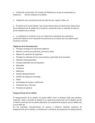 Calidad de conformidad: Es el grado de fidelidad con el que es reproducido un
producto o
servicio respecto a su diseño.
Calidad de uso: el producto ha de ser fácil de usar, seguro, fiable, etc.
El cliente es el nuevo objetivo: las nuevas teorías sitúan al cliente como parte activa
de la calificación de la calidad de un producto, intentando crear un estándar en base al
punto subjetivo de un cliente.
La calidad de un producto no se va a determinar solamente por parámetros
puramente objetivos sino incluyendo las opiniones de un cliente que usa determinado
producto o servicio.
Objetivos de la Normalización
Persigue conseguir los siguientes objetivos:
Reducir y unificar los productos, procesos y datos.
Mejorar los aspectos de seguridad.
Proteger los intereses de los consumidores y generales de la sociedad.
Abaratar costos generales.
Campos aplicables de normalización
Materiales.
Productos.
Máquinas.
Gestión Medioambiental.
Gestión de riesgos en el trabajo.
Datos.
Actividades de ensayo y calibración.
Prestación de un Servicio.
Procesos en general.
Aseguramiento de la calidad
El aseguramiento de la calidad, se puede definir como el esfuerzo total para plantear,
organizar, dirigir y controlar la calidad en un sistema de producción con el objetivo de dar
al cliente productos con la calidad adecuada. Es simplemente asegurar que la calidad sea
lo que debe ser.
En las industrias manufactureras se crearon y refinaron métodos modernos de
aseguramiento de la calidad. La introducción y adopción de programas de aseguramiento

 