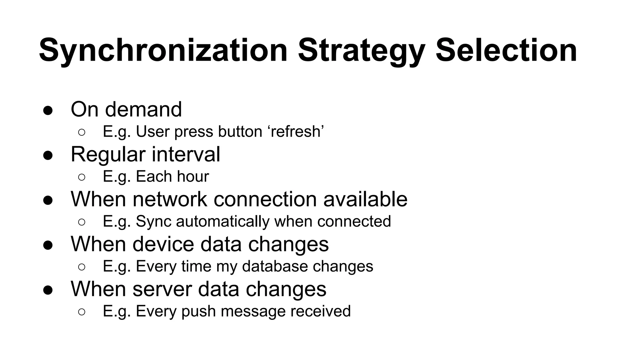 Synchronization Strategy Selection
● On demand
○ E.g. User press button ‘refresh’
● Regular interval
○ E.g. Each hour
● When network connection available
○ E.g. Sync automatically when connected
● When device data changes
○ E.g. Every time my database changes
● When server data changes
○ E.g. Every push message received
 