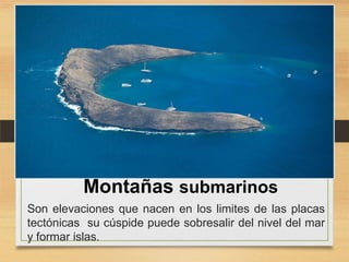 Montañas submarinos
Son elevaciones que nacen en los limites de las placas
tectónicas su cúspide puede sobresalir del nivel del mar
y formar islas.

 