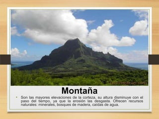 Montaña

• Son las mayores elevaciones de la corteza, su altura disminuye con el

paso del tiempo, ya que la erosión las desgasta. Ofrecen recursos
naturales: minerales, bosques de madera, caídas de agua.

 