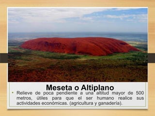 Meseta o Altiplano

• Relieve de poca pendiente a una altitud mayor de 500
metros, útiles para que el ser humano realice sus
actividades económicas. (agricultura y ganadería).

 