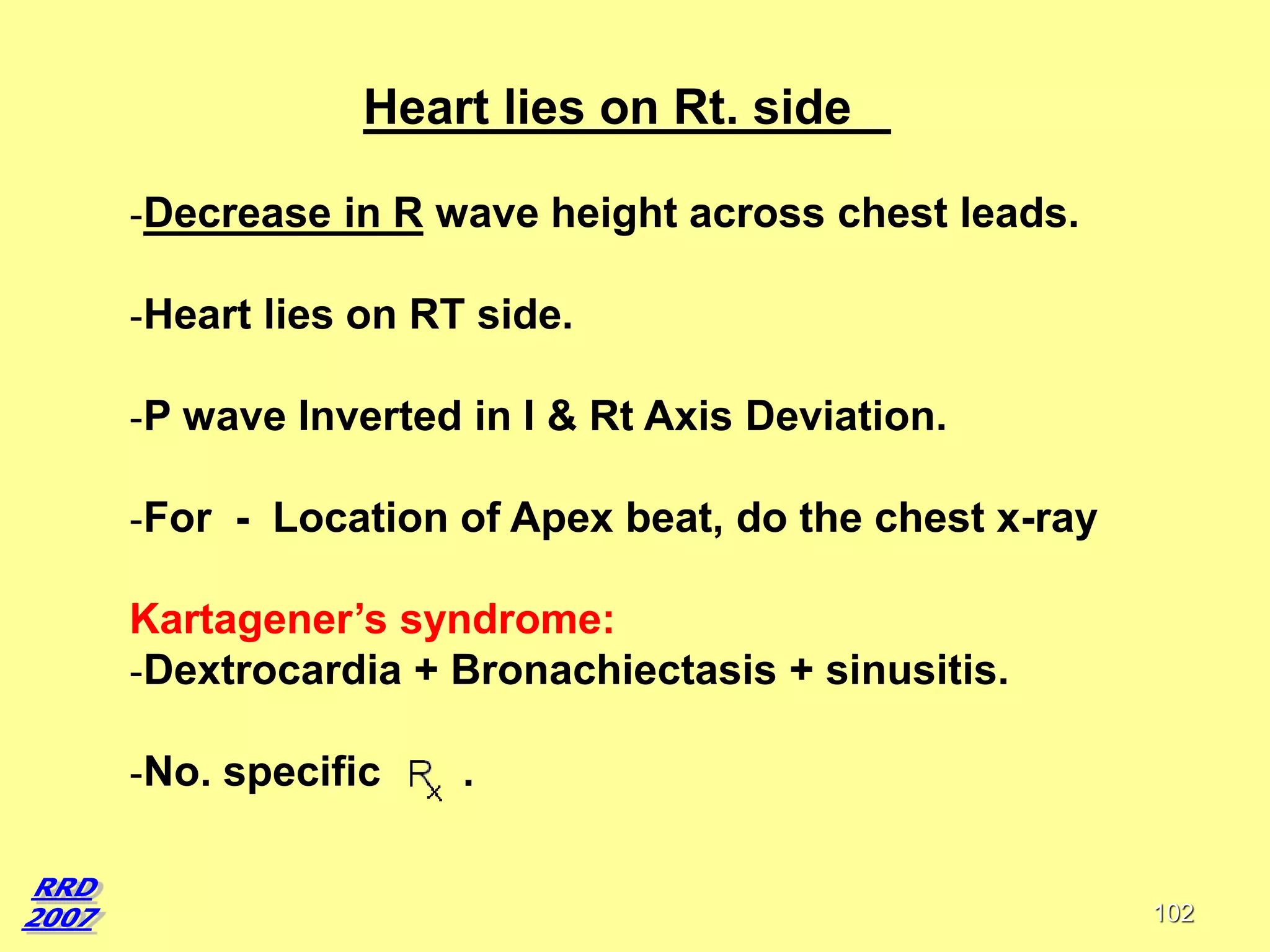 Heart lies on Rt. side
-Decrease in R wave height across chest leads.
-Heart lies on RT side.
-P wave Inverted in I & Rt Axis Deviation.
-For - Location of Apex beat, do the chest x-ray
Kartagener’s syndrome:
-Dextrocardia + Bronachiectasis + sinusitis.
-No. specific

.

102

 