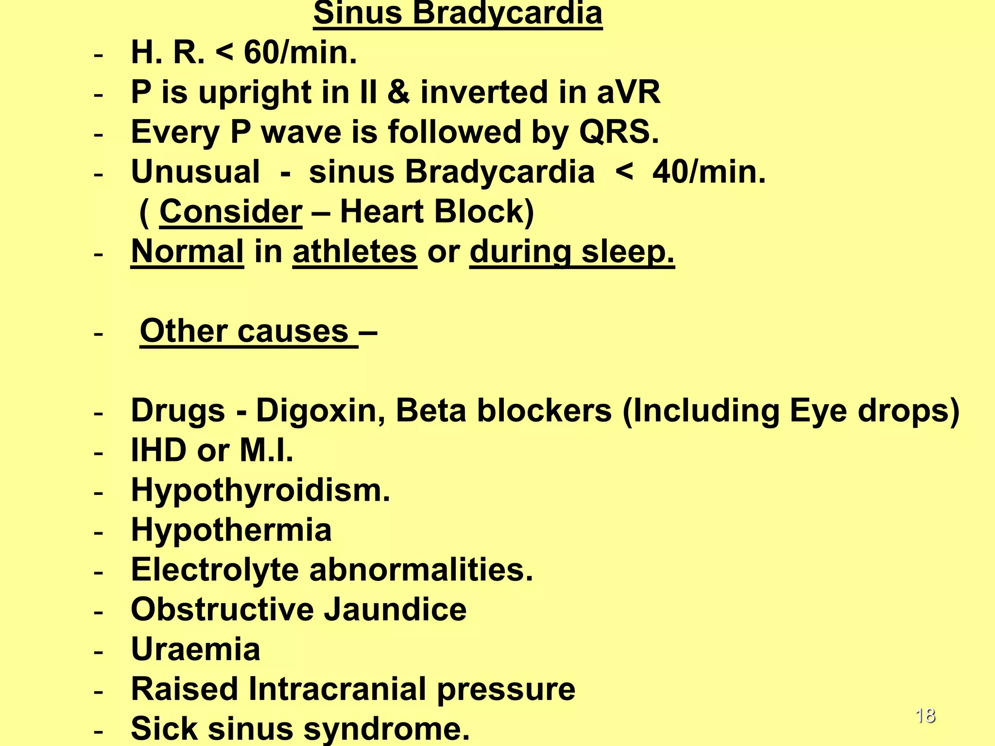 -

Sinus Bradycardia
H. R. < 60/min.
P is upright in II & inverted in aVR
Every P wave is followed by QRS.
Unusual - sinus Bradycardia < 40/min.
( Consider – Heart Block)
Normal in athletes or during sleep.

-

Other causes –

-

Drugs - Digoxin, Beta blockers (Including Eye drops)
IHD or M.I.
Hypothyroidism.
Hypothermia
Electrolyte abnormalities.
Obstructive Jaundice
Uraemia
Raised Intracranial pressure
18
Sick sinus syndrome.

-

 