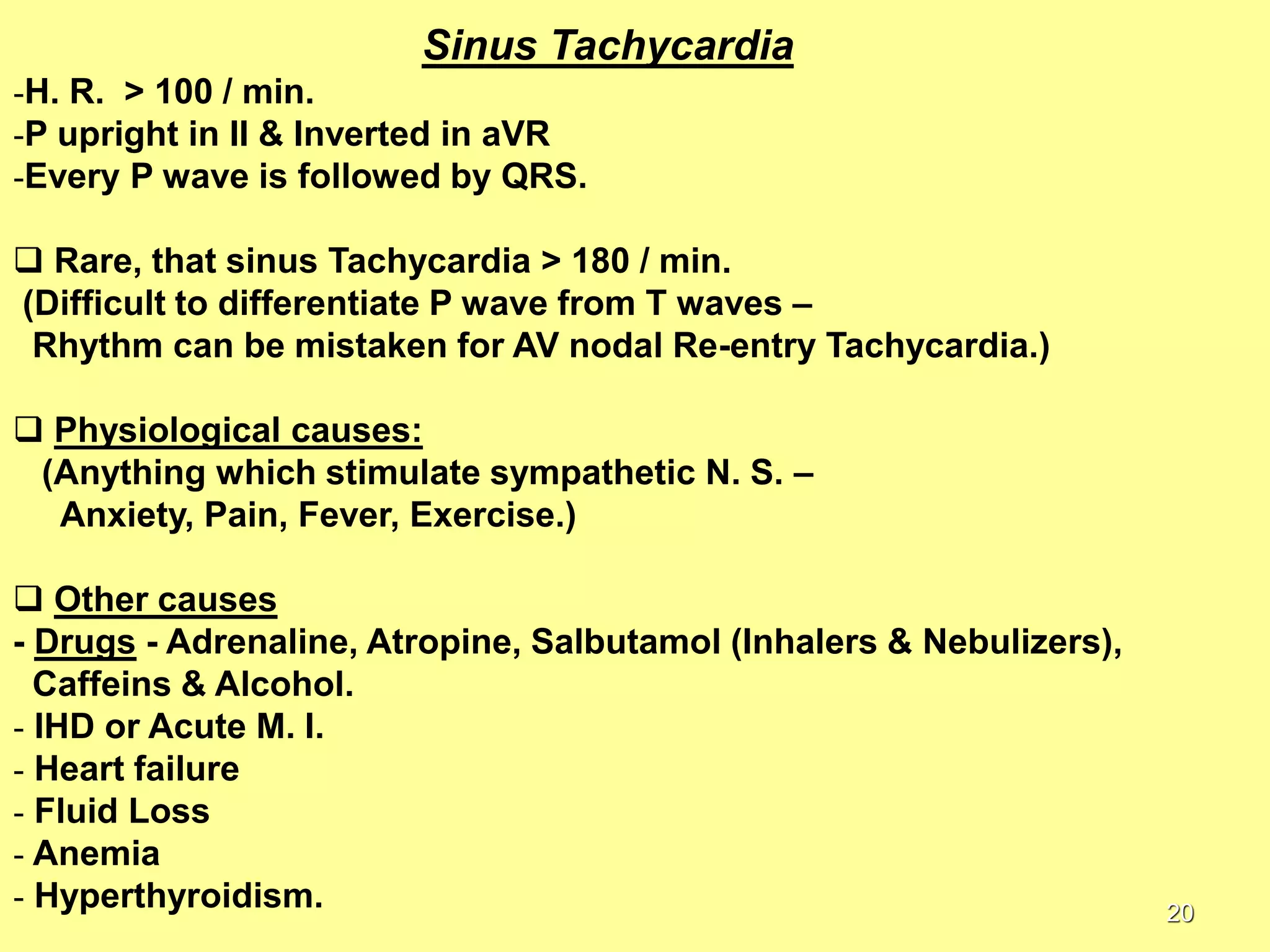 Sinus Tachycardia
-H. R. > 100 / min.
-P upright in II & Inverted in aVR
-Every P wave is followed by QRS.
 Rare, that sinus Tachycardia > 180 / min.
(Difficult to differentiate P wave from T waves –
Rhythm can be mistaken for AV nodal Re-entry Tachycardia.)

 Physiological causes:
(Anything which stimulate sympathetic N. S. –
Anxiety, Pain, Fever, Exercise.)
 Other causes
- Drugs - Adrenaline, Atropine, Salbutamol (Inhalers & Nebulizers),
Caffeins & Alcohol.
- IHD or Acute M. I.
- Heart failure
- Fluid Loss
- Anemia
- Hyperthyroidism.

20

 