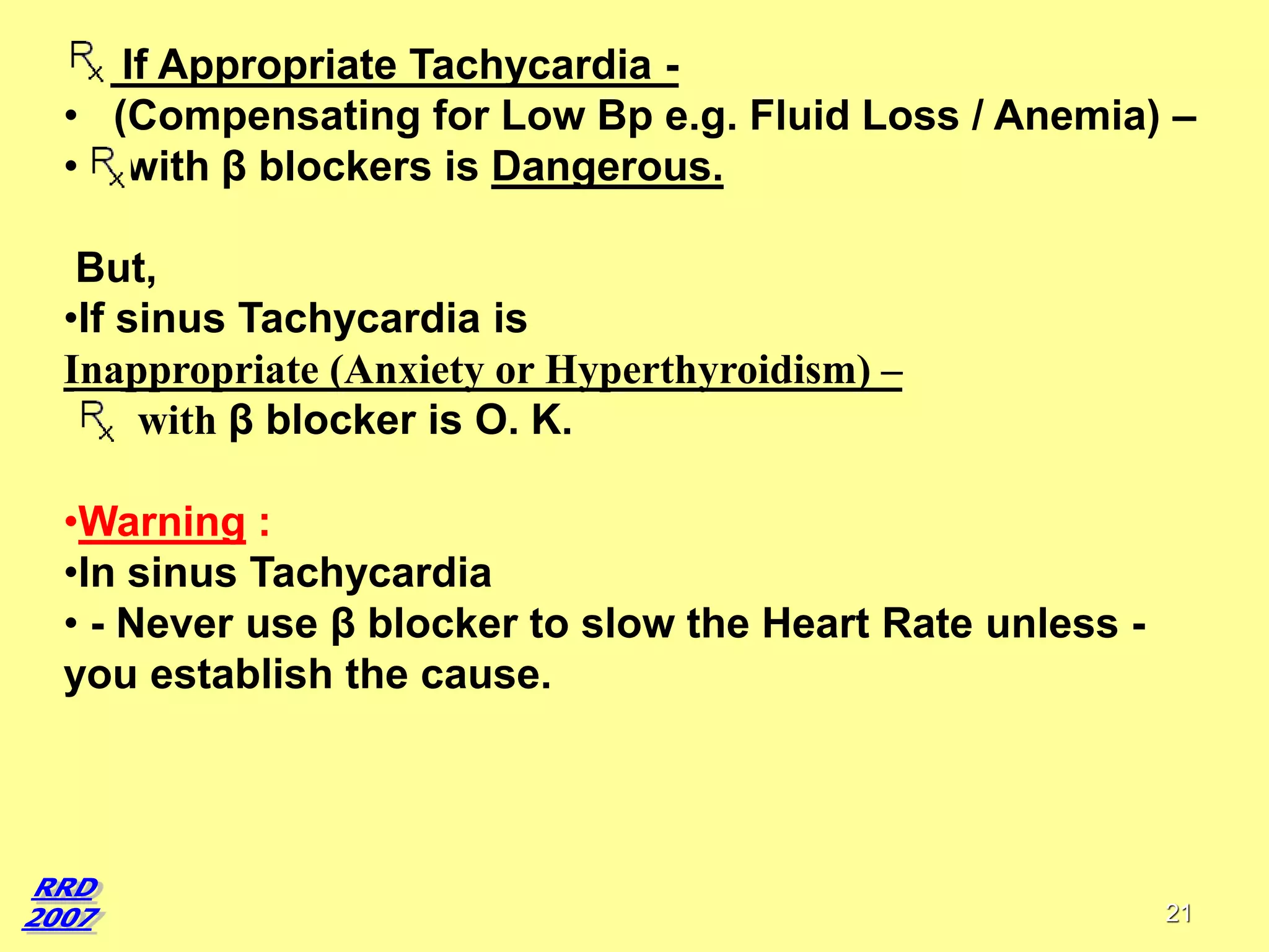 If Appropriate Tachycardia • (Compensating for Low Bp e.g. Fluid Loss / Anemia) –
• with β blockers is Dangerous.
But,
•If sinus Tachycardia is
Inappropriate (Anxiety or Hyperthyroidism) –
with β blocker is O. K.
•Warning :
•In sinus Tachycardia
• - Never use β blocker to slow the Heart Rate unless you establish the cause.

21

 