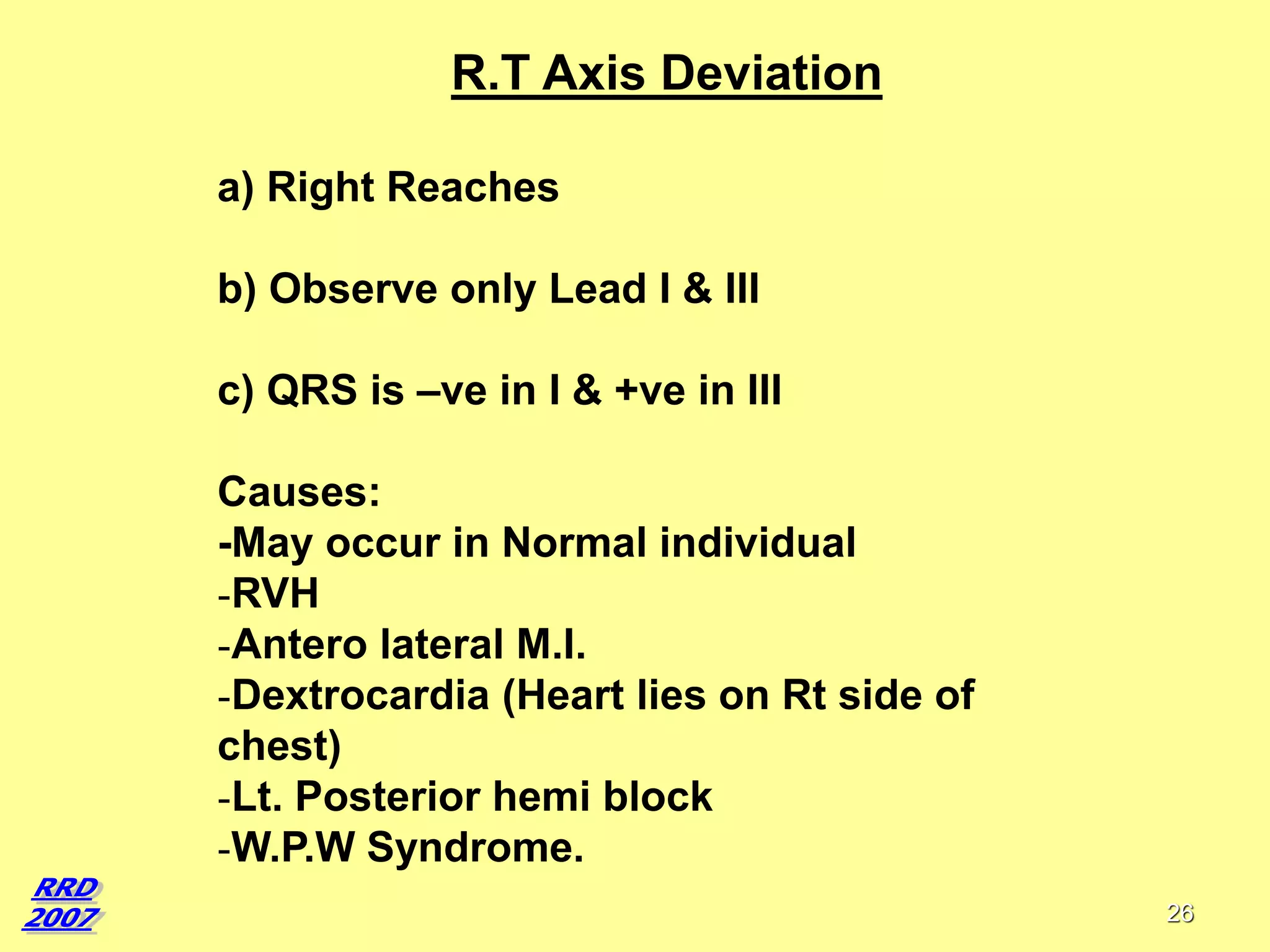 R.T Axis Deviation
a) Right Reaches
b) Observe only Lead I & III
c) QRS is –ve in I & +ve in III
Causes:
-May occur in Normal individual
-RVH
-Antero lateral M.I.
-Dextrocardia (Heart lies on Rt side of
chest)
-Lt. Posterior hemi block
-W.P.W Syndrome.
26

 