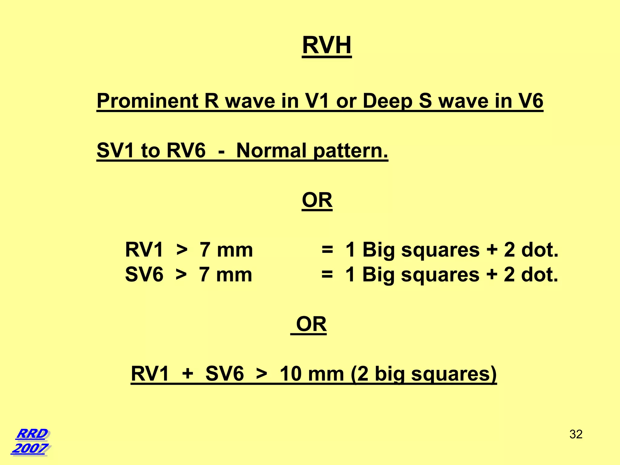 RVH
Prominent R wave in V1 or Deep S wave in V6
SV1 to RV6 - Normal pattern.
OR
RV1 > 7 mm
SV6 > 7 mm

= 1 Big squares + 2 dot.
= 1 Big squares + 2 dot.

OR
RV1 + SV6 > 10 mm (2 big squares)
32

 