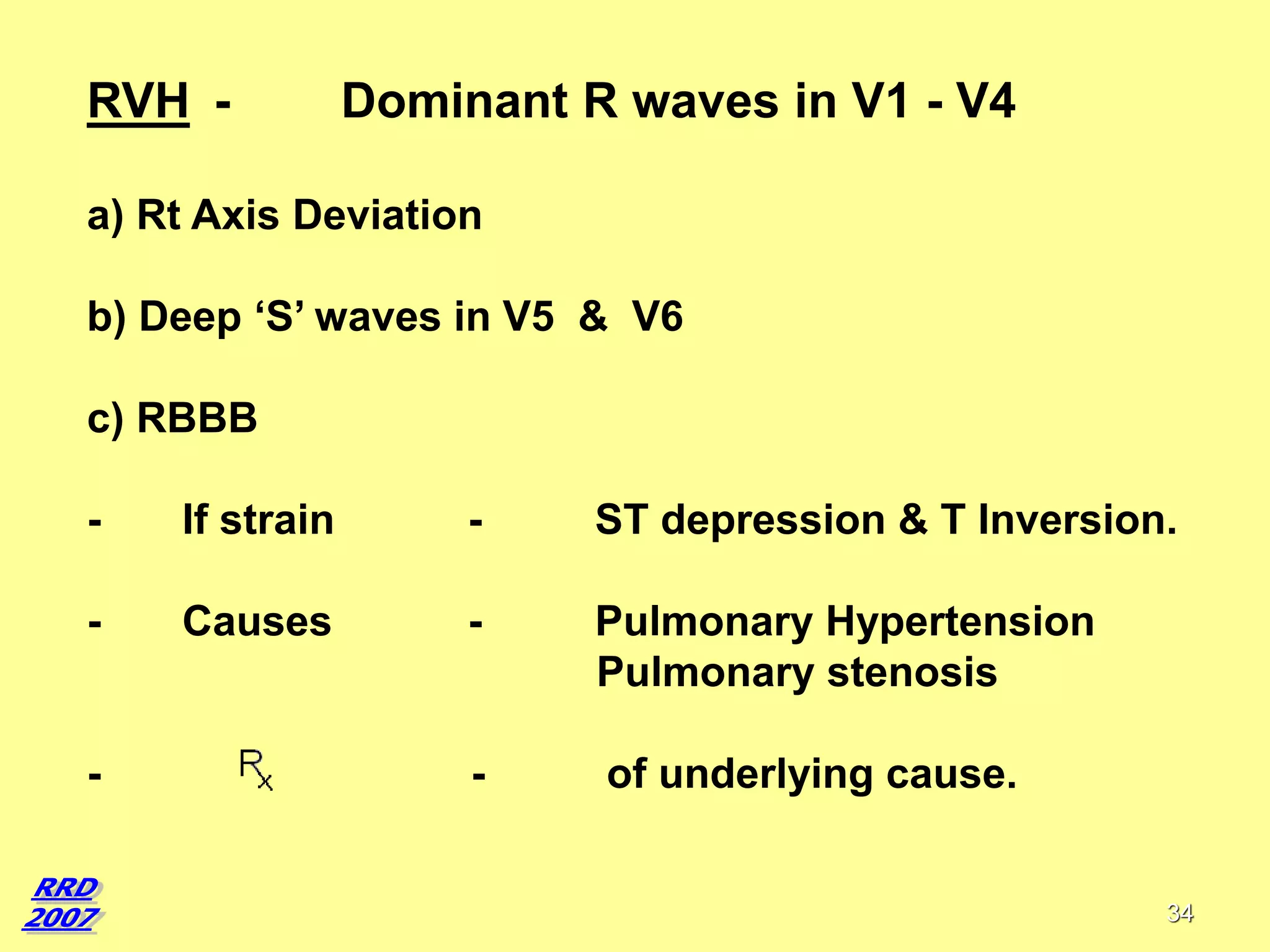 RVH -

Dominant R waves in V1 - V4

a) Rt Axis Deviation
b) Deep ‘S’ waves in V5 & V6
c) RBBB
-

If strain

-

ST depression & T Inversion.

-

Causes

-

Pulmonary Hypertension
Pulmonary stenosis

-

of underlying cause.

-

34

 