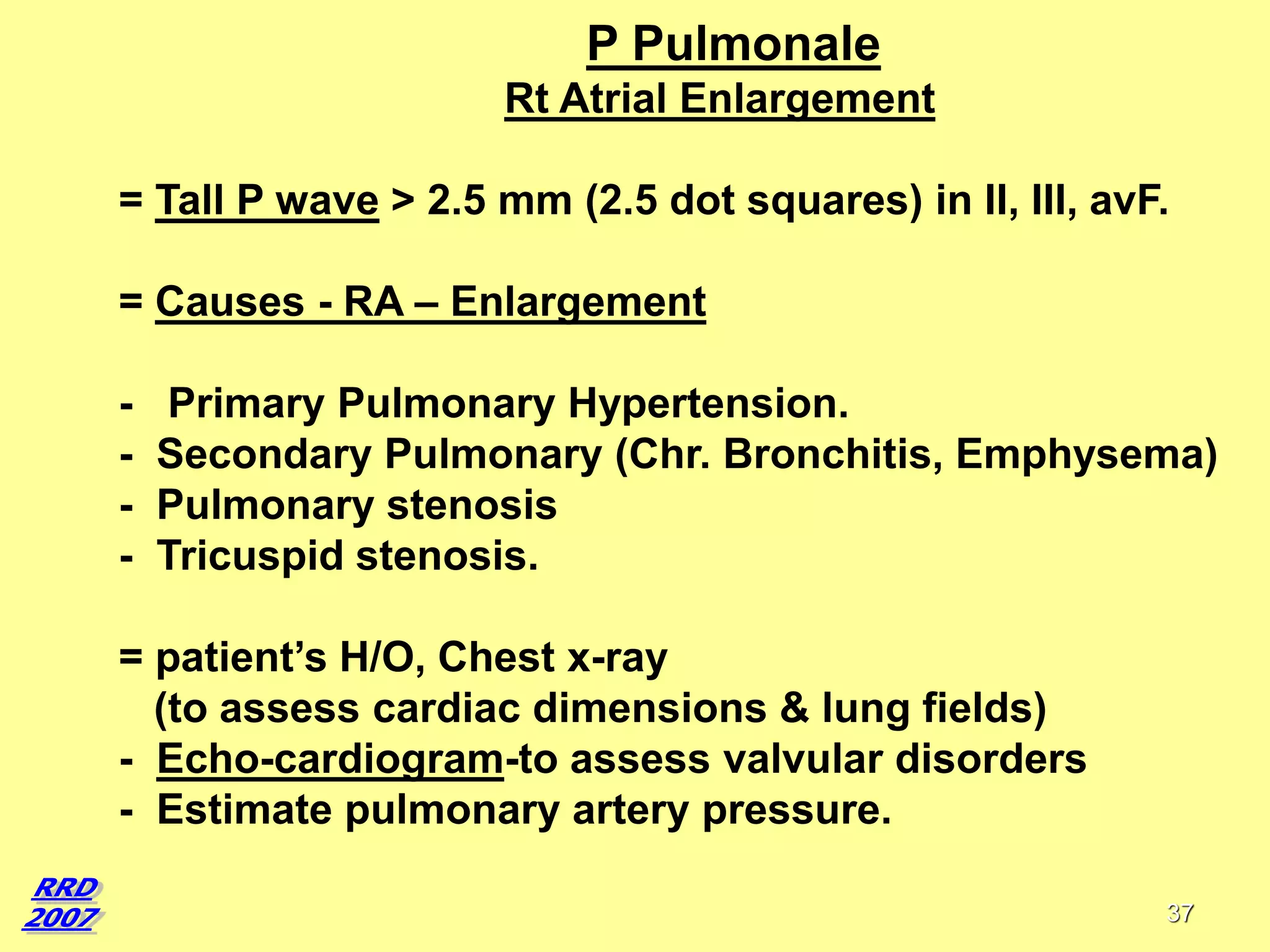 P Pulmonale
Rt Atrial Enlargement
= Tall P wave > 2.5 mm (2.5 dot squares) in II, III, avF.

= Causes - RA – Enlargement
-

Primary Pulmonary Hypertension.
Secondary Pulmonary (Chr. Bronchitis, Emphysema)
Pulmonary stenosis
Tricuspid stenosis.

= patient’s H/O, Chest x-ray
(to assess cardiac dimensions & lung fields)
- Echo-cardiogram-to assess valvular disorders
- Estimate pulmonary artery pressure.
37

 