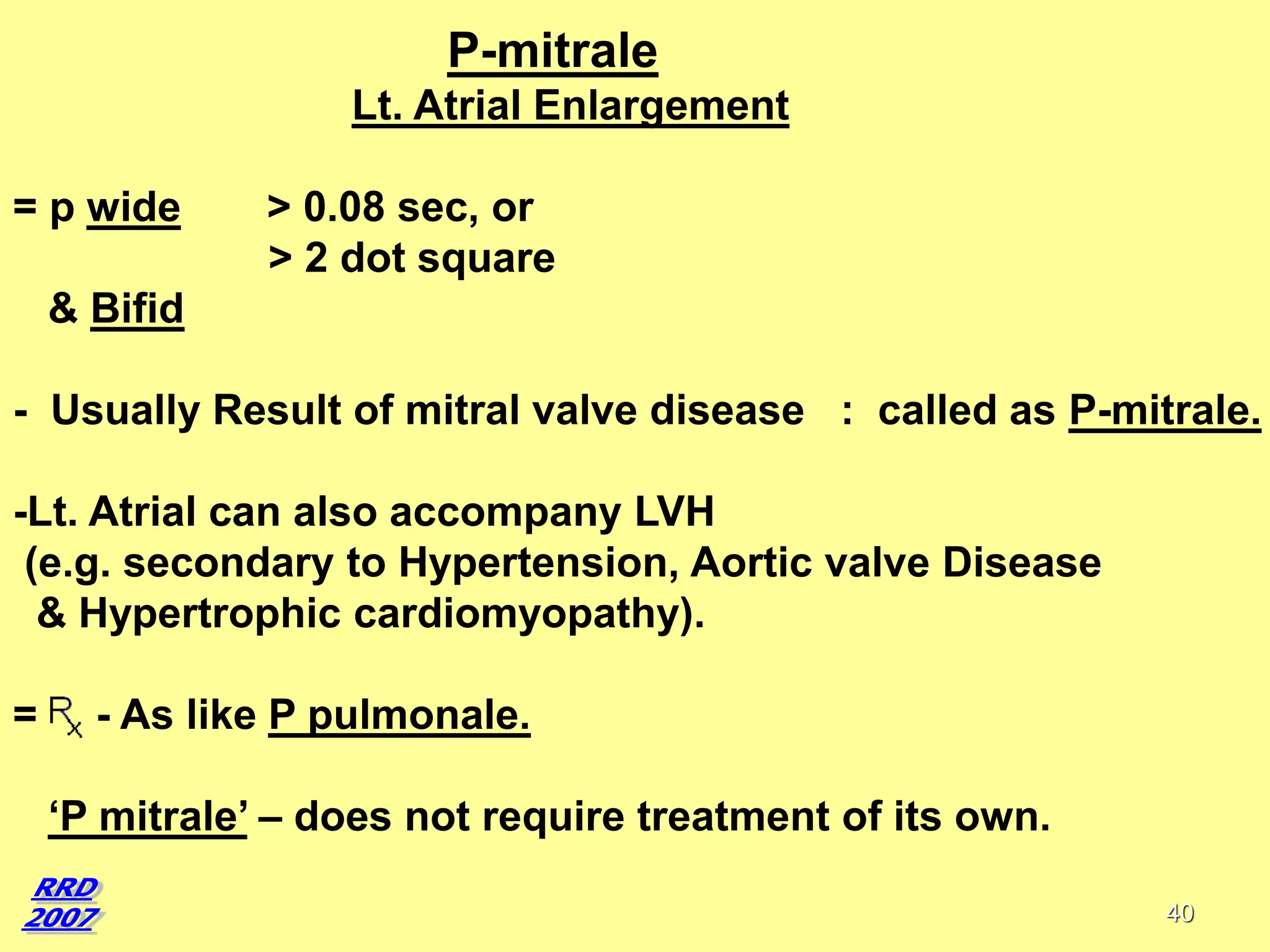 P-mitrale
Lt. Atrial Enlargement

= p wide

> 0.08 sec, or
> 2 dot square

& Bifid

- Usually Result of mitral valve disease : called as P-mitrale.
-Lt. Atrial can also accompany LVH
(e.g. secondary to Hypertension, Aortic valve Disease
& Hypertrophic cardiomyopathy).
=

- As like P pulmonale.
‘P mitrale’ – does not require treatment of its own.
40

 