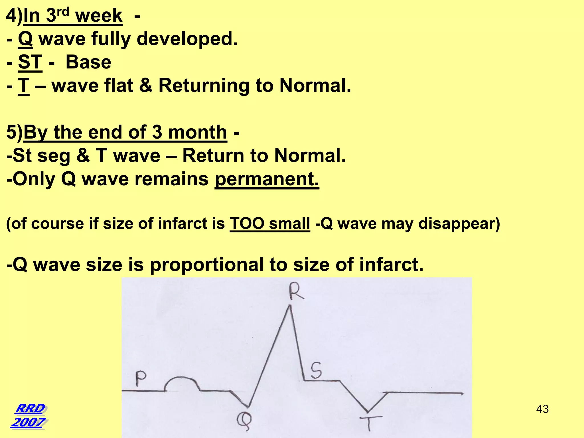 4)In 3rd week - Q wave fully developed.
- ST - Base
- T – wave flat & Returning to Normal.
5)By the end of 3 month -St seg & T wave – Return to Normal.
-Only Q wave remains permanent.
(of course if size of infarct is TOO small -Q wave may disappear)

-Q wave size is proportional to size of infarct.

43

 