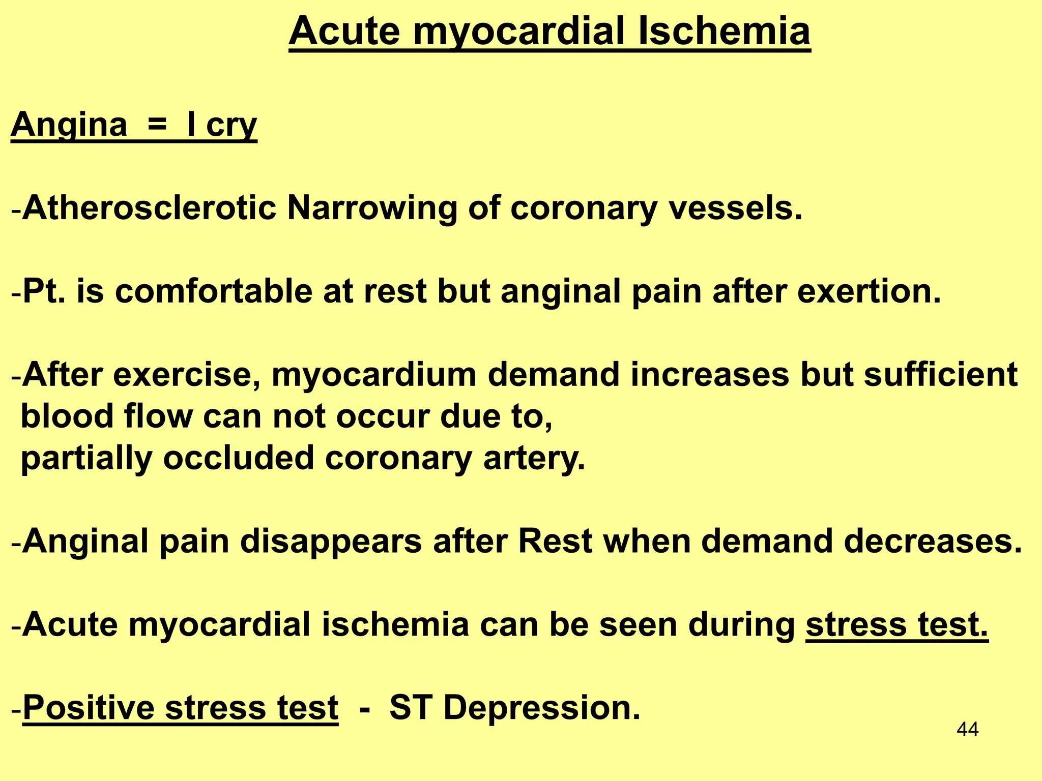 Acute myocardial Ischemia
Angina = I cry
-Atherosclerotic Narrowing of coronary vessels.
-Pt. is comfortable at rest but anginal pain after exertion.
-After exercise, myocardium demand increases but sufficient
blood flow can not occur due to,
partially occluded coronary artery.
-Anginal pain disappears after Rest when demand decreases.

-Acute myocardial ischemia can be seen during stress test.
-Positive stress test - ST Depression.

44

 