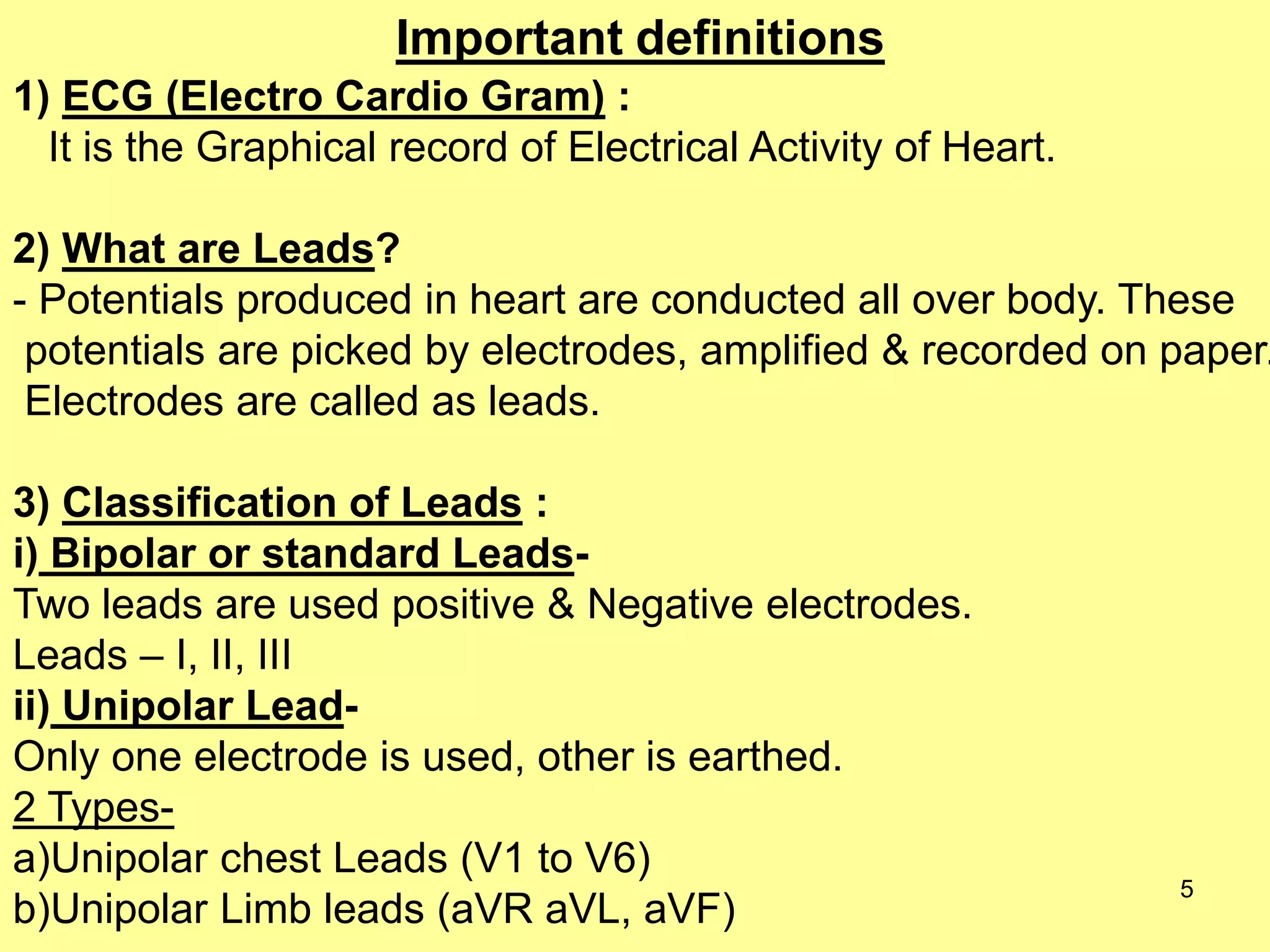 Important definitions
1) ECG (Electro Cardio Gram) :
It is the Graphical record of Electrical Activity of Heart.

2) What are Leads?
- Potentials produced in heart are conducted all over body. These
potentials are picked by electrodes, amplified & recorded on paper.
Electrodes are called as leads.

3) Classification of Leads :
i) Bipolar or standard LeadsTwo leads are used positive & Negative electrodes.
Leads – I, II, III
ii) Unipolar LeadOnly one electrode is used, other is earthed.
2 Typesa)Unipolar chest Leads (V1 to V6)
b)Unipolar Limb leads (aVR aVL, aVF)

5

 