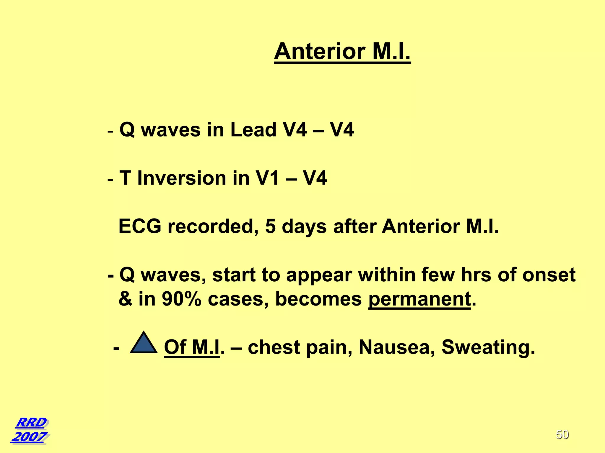 Anterior M.I.
- Q waves in Lead V4 – V4
- T Inversion in V1 – V4
ECG recorded, 5 days after Anterior M.I.
- Q waves, start to appear within few hrs of onset
& in 90% cases, becomes permanent.
-

Of M.I. – chest pain, Nausea, Sweating.

50

 