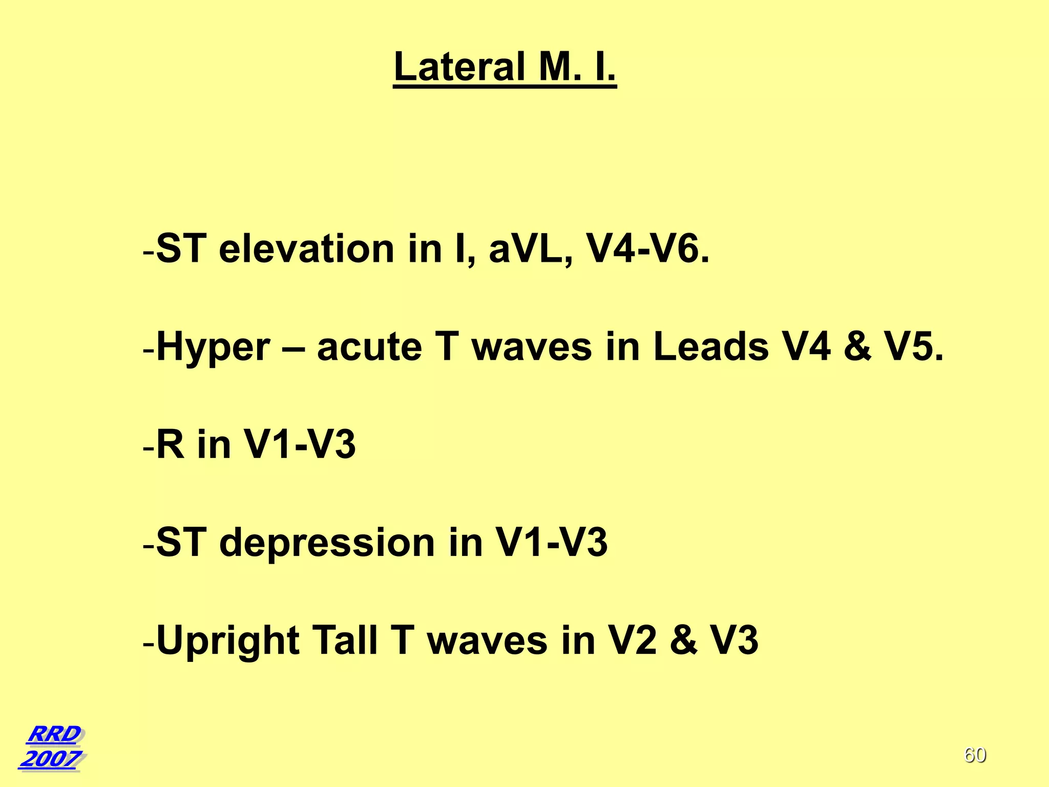 Lateral M. I.

-ST elevation in I, aVL, V4-V6.

-Hyper – acute T waves in Leads V4 & V5.
-R in V1-V3
-ST depression in V1-V3
-Upright Tall T waves in V2 & V3
60

 
