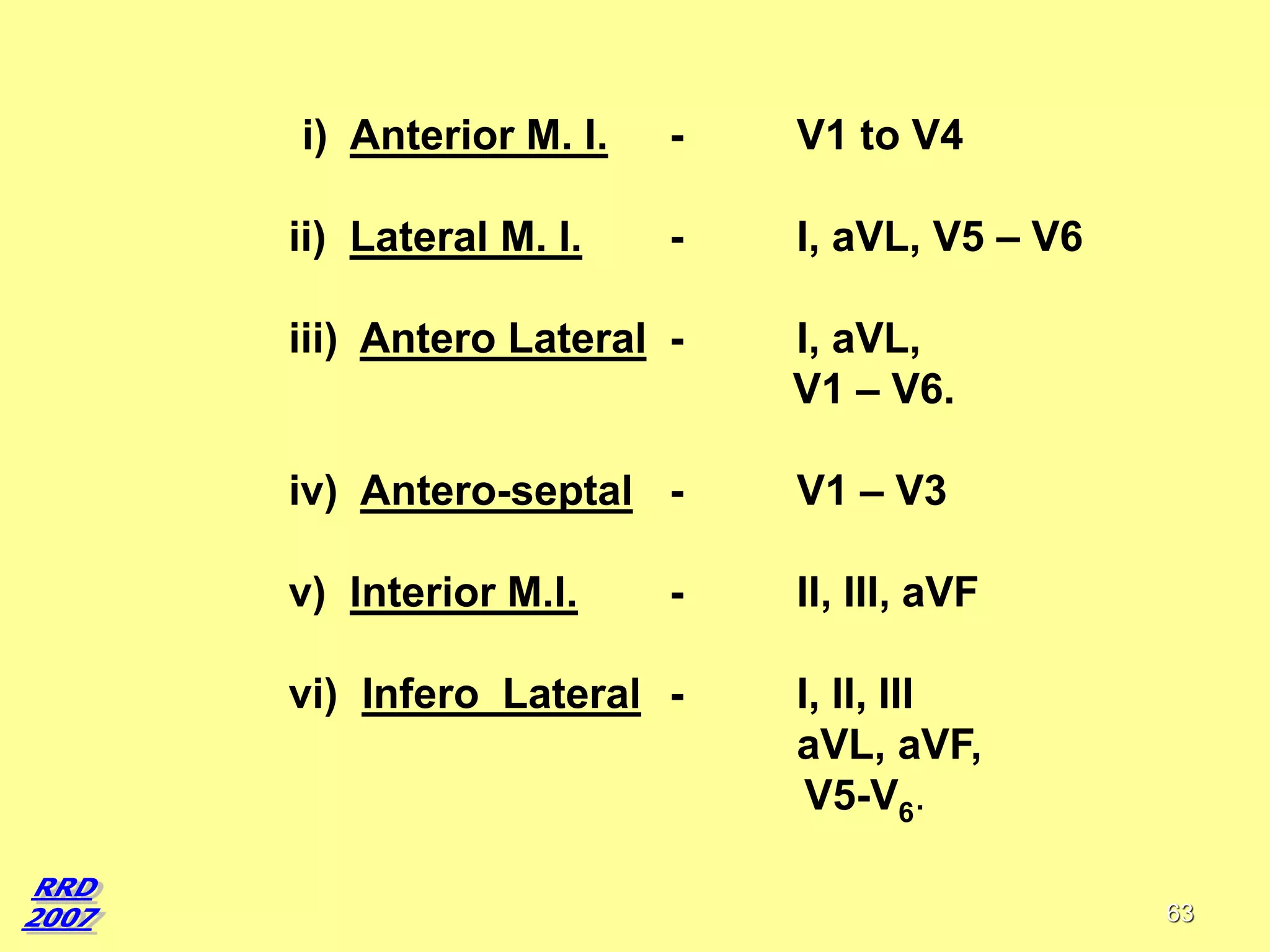 i) Anterior M. I.
ii) Lateral M. I.

-

V1 to V4

-

I, aVL, V5 – V6

iii) Antero Lateral -

I, aVL,
V1 – V6.

iv) Antero-septal -

V1 – V3

v) Interior M.I.

-

II, III, aVF

vi) Infero Lateral -

I, II, III
aVL, aVF,
V5-V6.
63

 