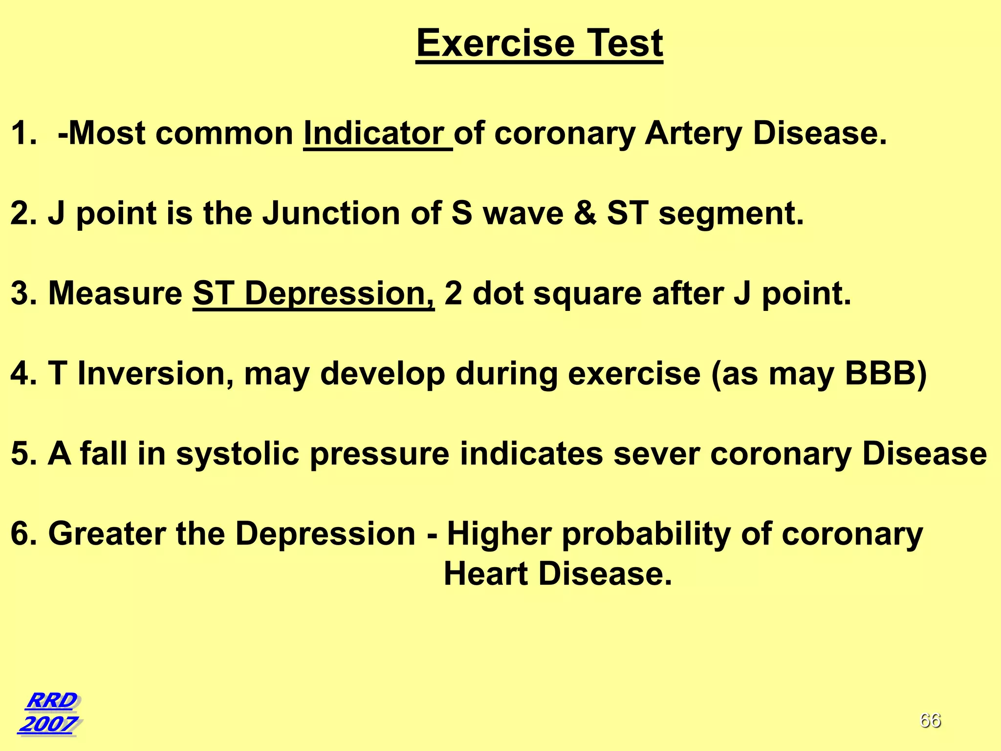Exercise Test
1. -Most common Indicator of coronary Artery Disease.
2. J point is the Junction of S wave & ST segment.

3. Measure ST Depression, 2 dot square after J point.
4. T Inversion, may develop during exercise (as may BBB)
5. A fall in systolic pressure indicates sever coronary Disease
6. Greater the Depression - Higher probability of coronary
Heart Disease.

66

 