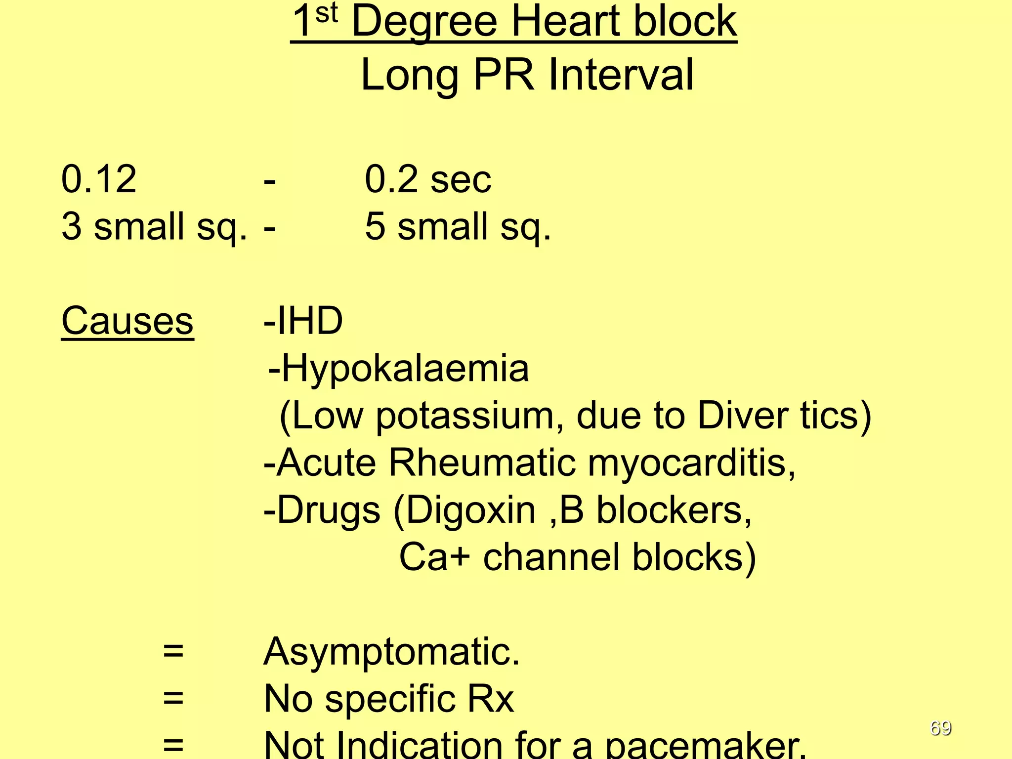 1st Degree Heart block
Long PR Interval
0.12
3 small sq. Causes

=
=

0.2 sec
5 small sq.

-IHD
-Hypokalaemia
(Low potassium, due to Diver tics)
-Acute Rheumatic myocarditis,
-Drugs (Digoxin ,B blockers,
Ca+ channel blocks)
Asymptomatic.
No specific Rx
69

 